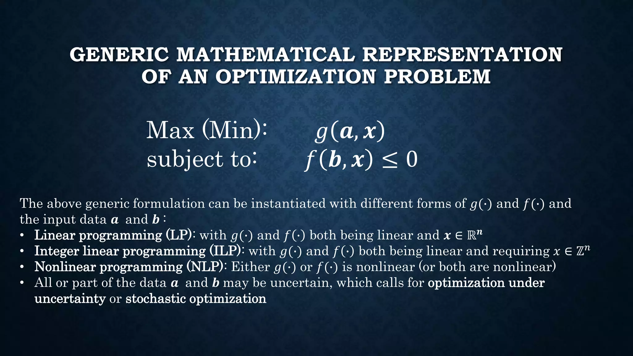 GENERIC MATHEMATICAL REPRESENTATION
OF AN OPTIMIZATION PROBLEM
Max (Min): 𝑔 𝒂, 𝒙
subject to: 𝑓 𝒃, 𝒙 ≤ 0
The above generic formulation can be instantiated with different forms of 𝑔(∙) and 𝑓(∙) and
the input data 𝒂 and 𝒃 :
• Linear programming (LP): with 𝑔(∙) and 𝑓 ∙ both being linear and 𝒙 ∈ ℝ 𝒏
• Integer linear programming (ILP): with 𝑔(∙) and 𝑓 ∙ both being linear and requiring 𝑥 ∈ ℤ 𝑛
• Nonlinear programming (NLP): Either 𝑔(∙) or 𝑓(∙) is nonlinear (or both are nonlinear)
• All or part of the data 𝒂 and 𝒃 may be uncertain, which calls for optimization under
uncertainty or stochastic optimization
 