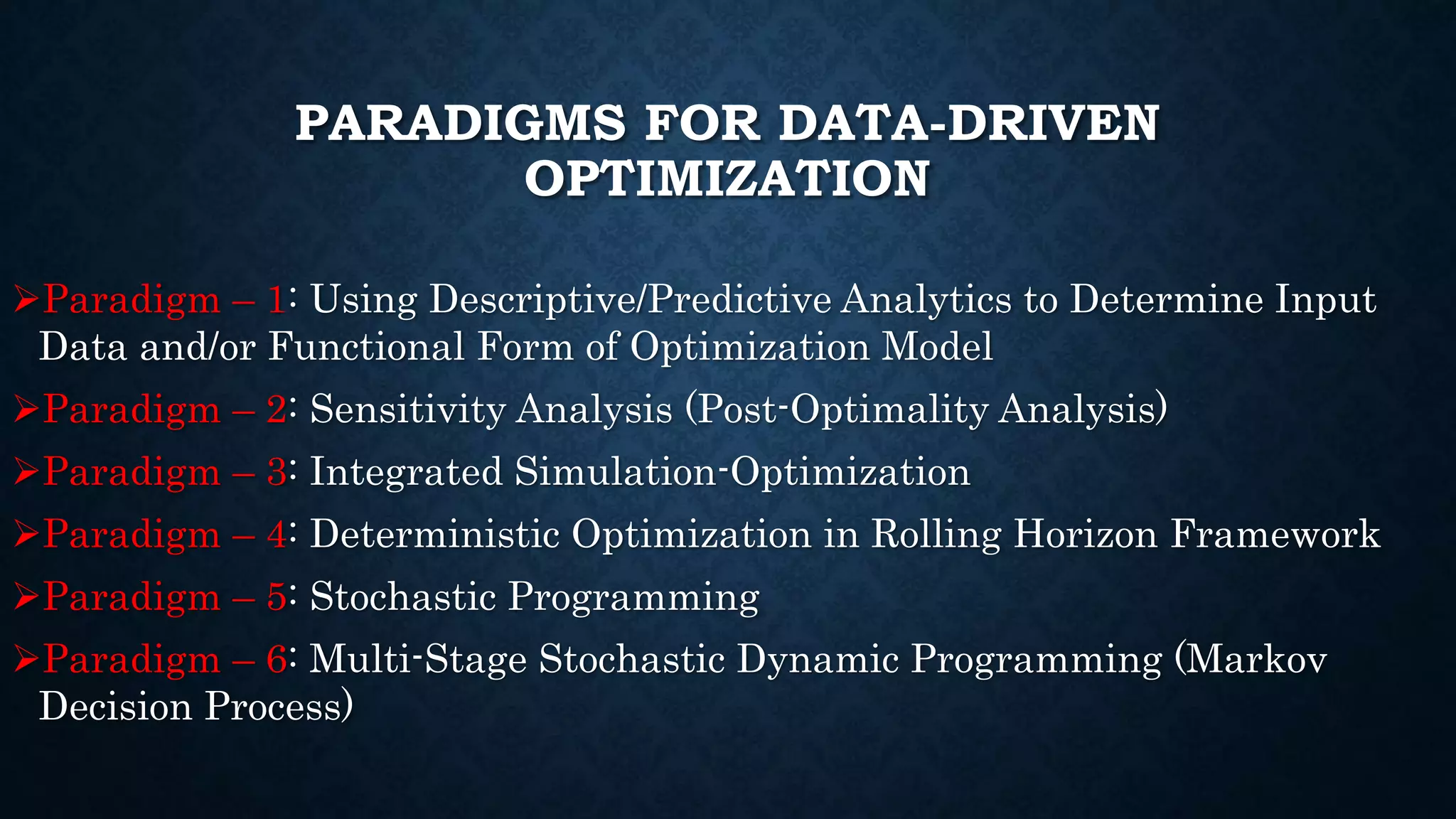 PARADIGMS FOR DATA-DRIVEN
OPTIMIZATION
Paradigm – 1: Using Descriptive/Predictive Analytics to Determine Input
Data and/or Functional Form of Optimization Model
Paradigm – 2: Sensitivity Analysis (Post-Optimality Analysis)
Paradigm – 3: Integrated Simulation-Optimization
Paradigm – 4: Deterministic Optimization in Rolling Horizon Framework
Paradigm – 5: Stochastic Programming
Paradigm – 6: Multi-Stage Stochastic Dynamic Programming (Markov
Decision Process)
 