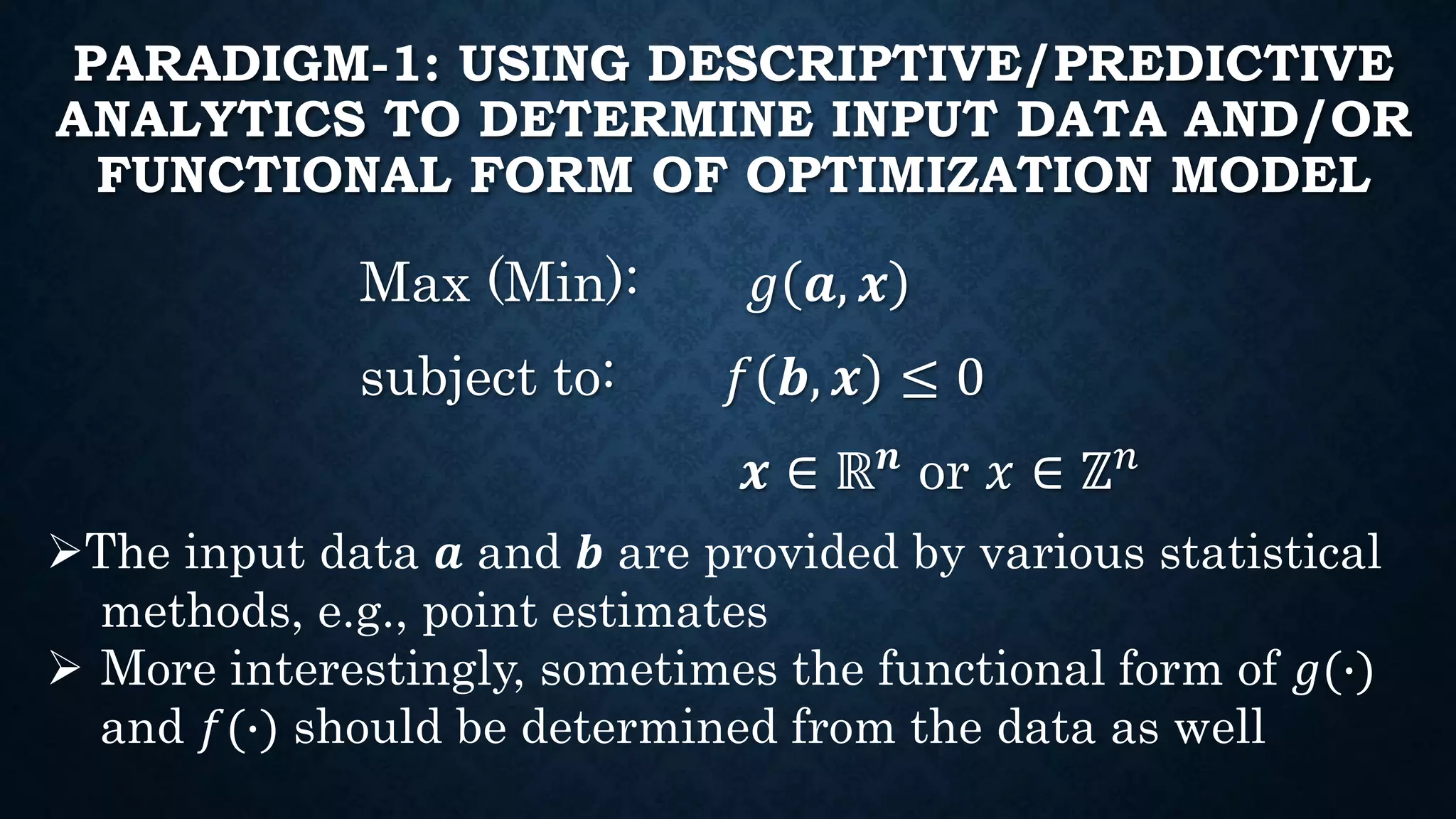 PARADIGM-1: USING DESCRIPTIVE/PREDICTIVE
ANALYTICS TO DETERMINE INPUT DATA AND/OR
FUNCTIONAL FORM OF OPTIMIZATION MODEL
Max (Min): 𝑔 𝒂, 𝒙
subject to: 𝑓 𝒃, 𝒙 ≤ 0
𝒙 ∈ ℝ 𝒏
or 𝑥 ∈ ℤ 𝑛
The input data 𝒂 and 𝒃 are provided by various statistical
methods, e.g., point estimates
 More interestingly, sometimes the functional form of 𝑔(∙)
and 𝑓(∙) should be determined from the data as well
 