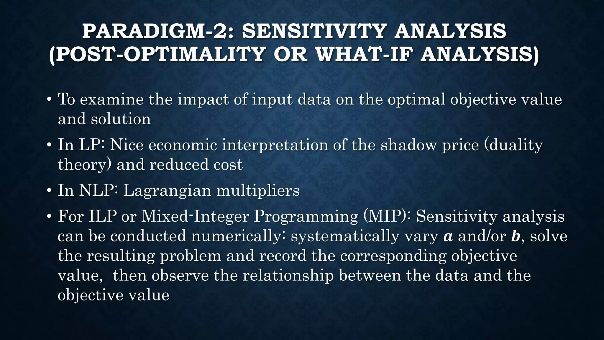 PARADIGM-2: SENSITIVITY ANALYSIS
(POST-OPTIMALITY OR WHAT-IF ANALYSIS)
• To examine the impact of input data on the optimal objective value
and solution
• In LP: Nice economic interpretation of the shadow price (duality
theory) and reduced cost
• In NLP: Lagrangian multipliers
• For ILP or Mixed-Integer Programming (MIP): Sensitivity analysis
can be conducted numerically: systematically vary 𝒂 and/or 𝒃, solve
the resulting problem and record the corresponding objective
value, then observe the relationship between the data and the
objective value
 
