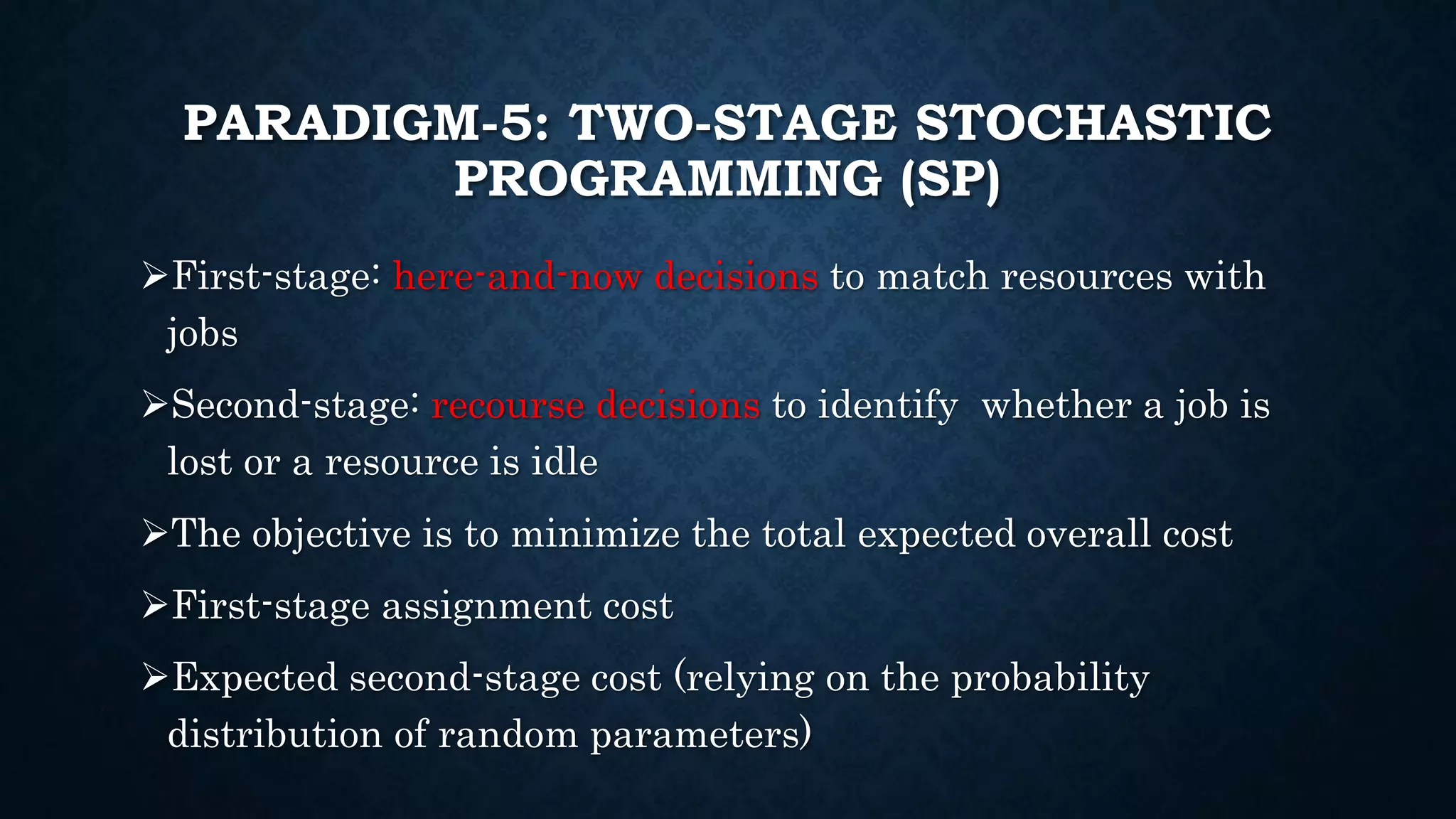 PARADIGM-5: TWO-STAGE STOCHASTIC
PROGRAMMING (SP)
First-stage: here-and-now decisions to match resources with
jobs
Second-stage: recourse decisions to identify whether a job is
lost or a resource is idle
The objective is to minimize the total expected overall cost
First-stage assignment cost
Expected second-stage cost (relying on the probability
distribution of random parameters)
 