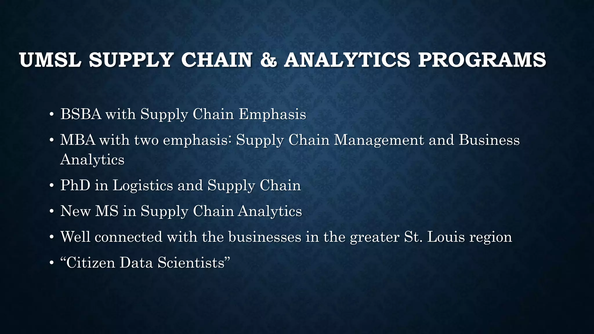 UMSL SUPPLY CHAIN & ANALYTICS PROGRAMS
• BSBA with Supply Chain Emphasis
• MBA with two emphasis: Supply Chain Management and Business
Analytics
• PhD in Logistics and Supply Chain
• New MS in Supply Chain Analytics
• Well connected with the businesses in the greater St. Louis region
• “Citizen Data Scientists”
 