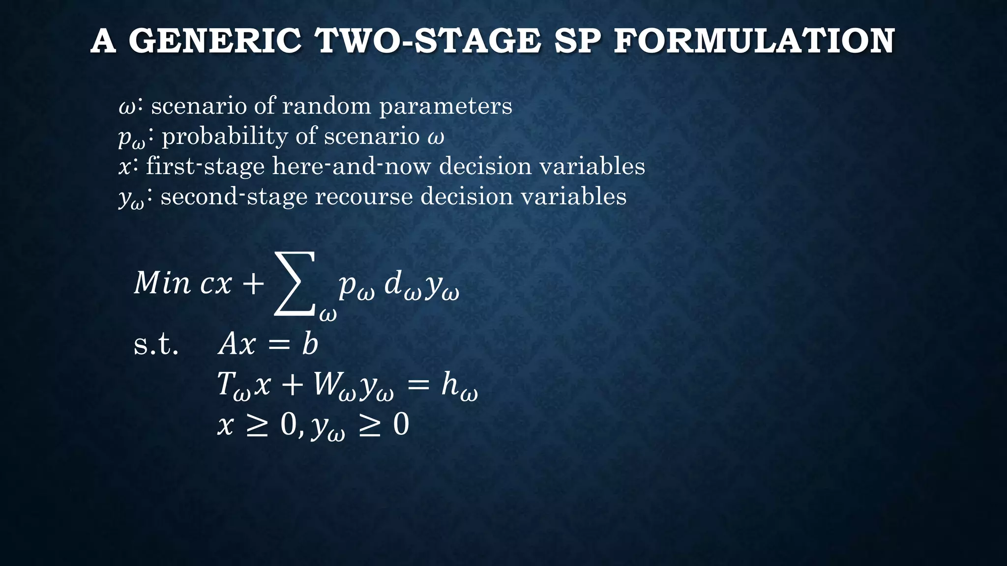 A GENERIC TWO-STAGE SP FORMULATION
𝜔: scenario of random parameters
𝑝 𝜔: probability of scenario 𝜔
𝑥: first-stage here-and-now decision variables
𝑦 𝜔: second-stage recourse decision variables
𝑀𝑖𝑛 𝑐𝑥 +
𝜔
𝑝 𝜔 𝑑 𝜔 𝑦 𝜔
s.t. 𝐴𝑥 = 𝑏
𝑇 𝜔 𝑥 + 𝑊𝜔 𝑦 𝜔 = ℎ 𝜔
𝑥 ≥ 0, 𝑦 𝜔 ≥ 0
 