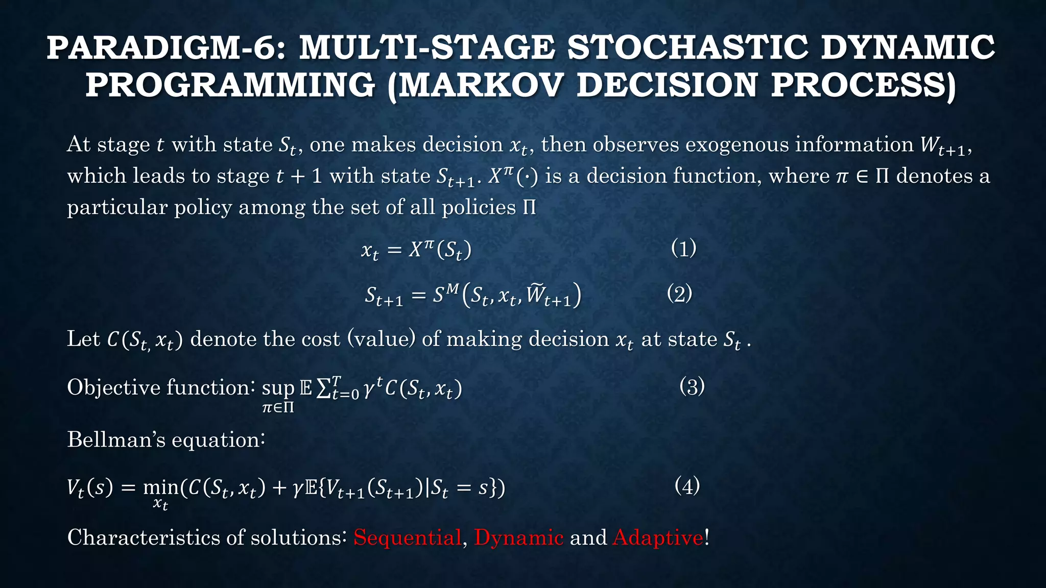 PARADIGM-6: MULTI-STAGE STOCHASTIC DYNAMIC
PROGRAMMING (MARKOV DECISION PROCESS)
At stage 𝑡 with state 𝑆𝑡, one makes decision 𝑥𝑡, then observes exogenous information 𝑊𝑡+1,
which leads to stage 𝑡 + 1 with state 𝑆𝑡+1. 𝑋 𝜋(∙) is a decision function, where 𝜋 ∈ Π denotes a
particular policy among the set of all policies Π
𝑥𝑡 = 𝑋 𝜋 𝑆𝑡 (1)
𝑆𝑡+1 = 𝑆 𝑀
𝑆𝑡, 𝑥 𝑡, 𝑊𝑡+1 (2)
Let 𝐶(𝑆𝑡, 𝑥𝑡) denote the cost (value) of making decision 𝑥𝑡 at state 𝑆𝑡 .
Objective function: sup
𝜋∈Π
𝔼 𝑡=0
𝑇
𝛾 𝑡 𝐶(𝑆𝑡, 𝑥𝑡) (3)
Bellman’s equation:
𝑉𝑡 𝑠 = min
𝑥 𝑡
(𝐶 𝑆𝑡, 𝑥𝑡 + 𝛾𝔼 𝑉𝑡+1 𝑆𝑡+1 𝑆𝑡 = 𝑠 ) (4)
Characteristics of solutions: Sequential, Dynamic and Adaptive!
 