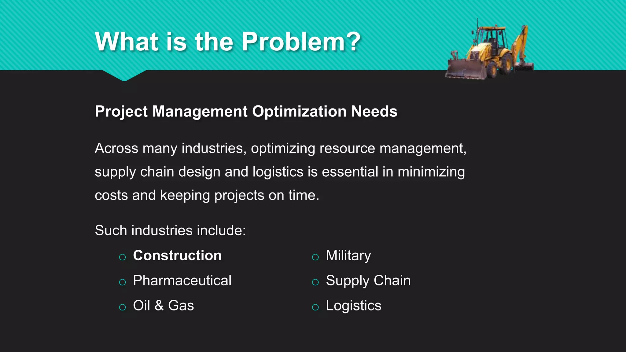 Such industries include:
o Construction
o Pharmaceutical
o Oil & Gas
o Military
o Supply Chain
o Logistics
Across many industries, optimizing resource management,
supply chain design and logistics is essential in minimizing
costs and keeping projects on time.
Project Management Optimization Needs
What is the Problem?
 