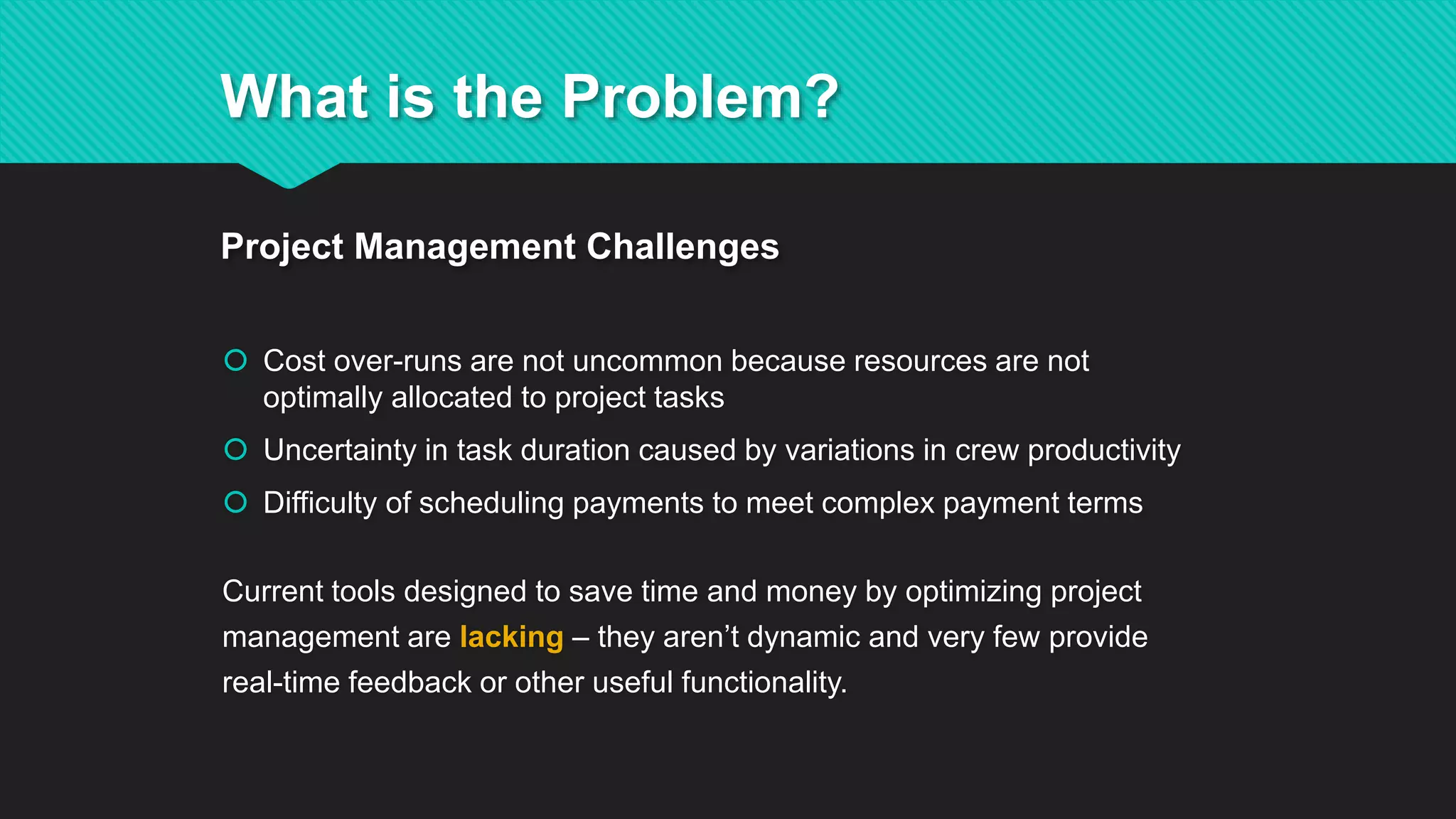  Cost over-runs are not uncommon because resources are not
optimally allocated to project tasks
 Uncertainty in task duration caused by variations in crew productivity
 Difficulty of scheduling payments to meet complex payment terms
Current tools designed to save time and money by optimizing project
management are lacking – they aren’t dynamic and very few provide
real-time feedback or other useful functionality.
What is the Problem?
Project Management Challenges
 
