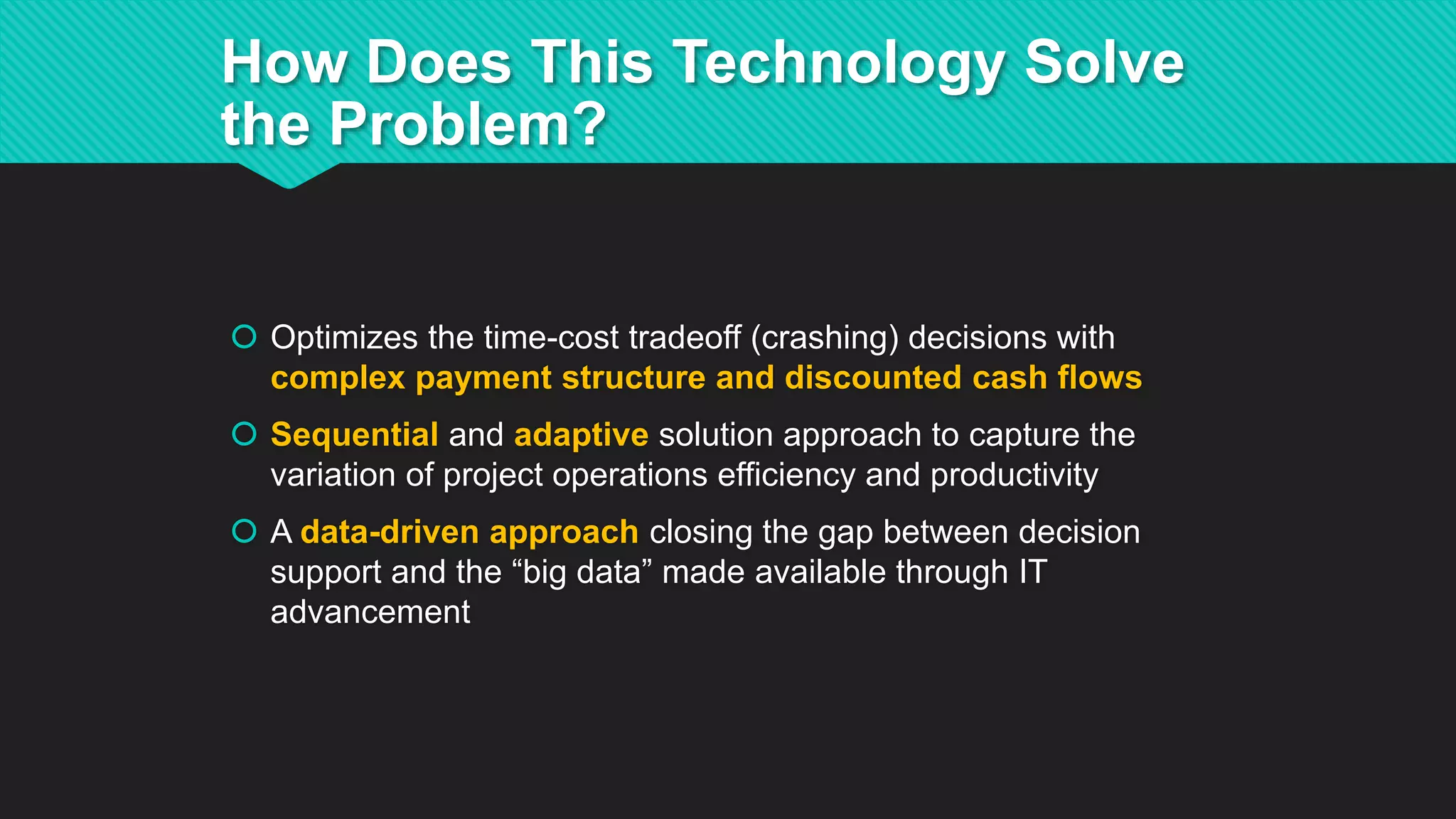  Optimizes the time-cost tradeoff (crashing) decisions with
complex payment structure and discounted cash flows
 Sequential and adaptive solution approach to capture the
variation of project operations efficiency and productivity
 A data-driven approach closing the gap between decision
support and the “big data” made available through IT
advancement
How Does This Technology Solve
the Problem?
 