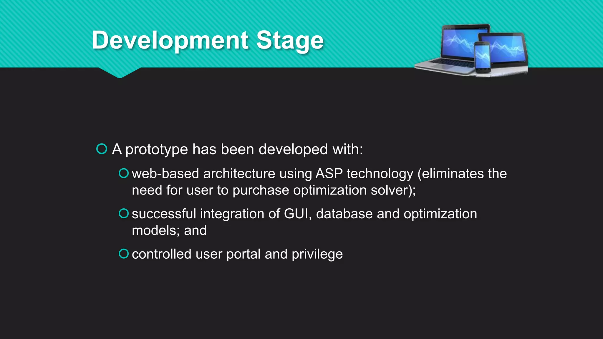  A prototype has been developed with:
web-based architecture using ASP technology (eliminates the
need for user to purchase optimization solver);
successful integration of GUI, database and optimization
models; and
controlled user portal and privilege
Development Stage
 