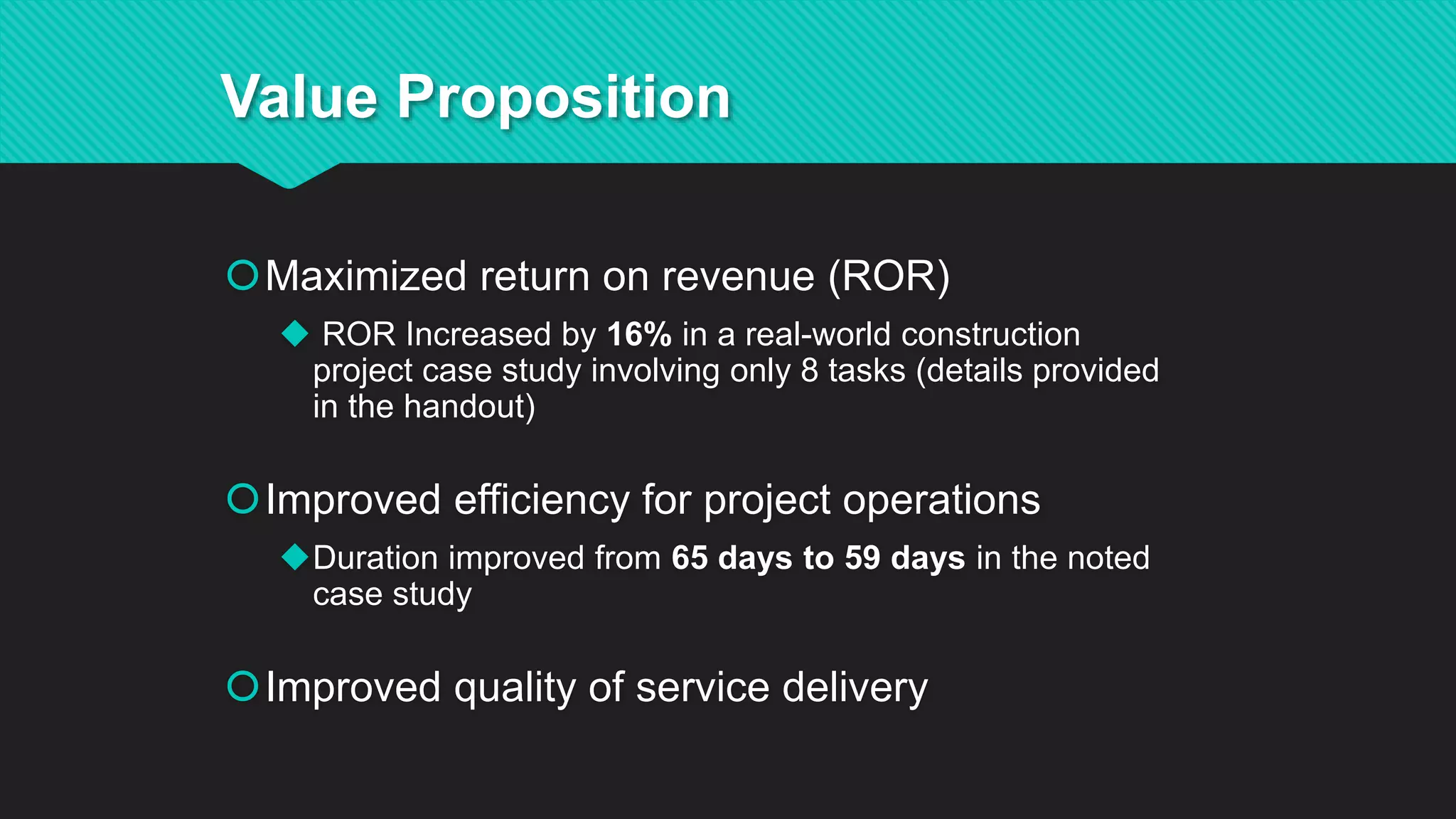 Maximized return on revenue (ROR)
 ROR Increased by 16% in a real-world construction
project case study involving only 8 tasks (details provided
in the handout)
Improved efficiency for project operations
Duration improved from 65 days to 59 days in the noted
case study
Improved quality of service delivery
Value Proposition
 