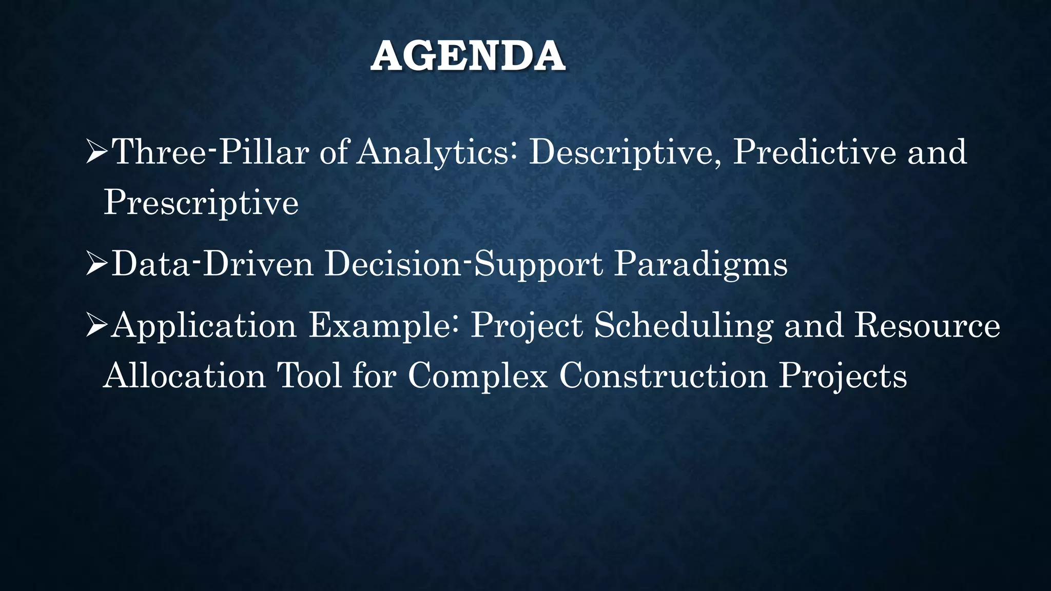 AGENDA
Three-Pillar of Analytics: Descriptive, Predictive and
Prescriptive
Data-Driven Decision-Support Paradigms
Application Example: Project Scheduling and Resource
Allocation Tool for Complex Construction Projects
 