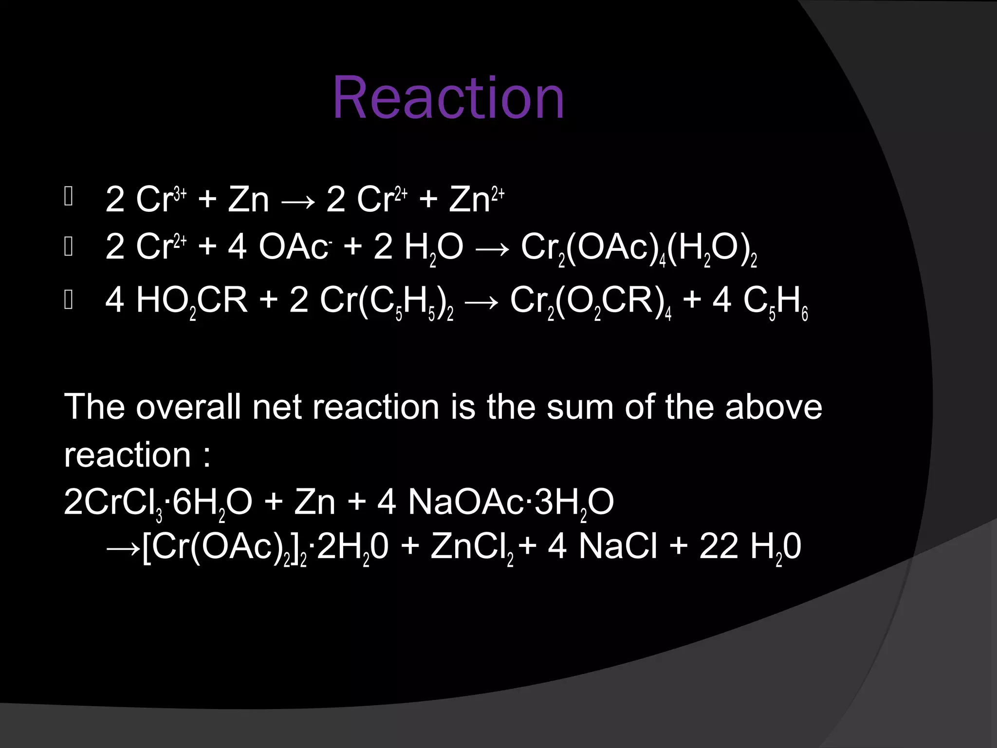 Reaction 
 2 Cr3+ + Zn → 2 Cr2+ + Zn2+ 
 2 Cr2+ + 4 OAc- + 2 H2O → Cr2(OAc)4(H2O)2 
 4 HO2CR + 2 Cr(C5H5)2 → Cr2(O2CR)4 + 4 C5H6 
The overall net reaction is the sum of the above 
reaction : 
2CrCl3·6H2O + Zn + 4 NaOAc·3H2O 
→[Cr(OAc)2]2·2H20 + ZnCl2 + 4 NaCl + 22 H20 
 