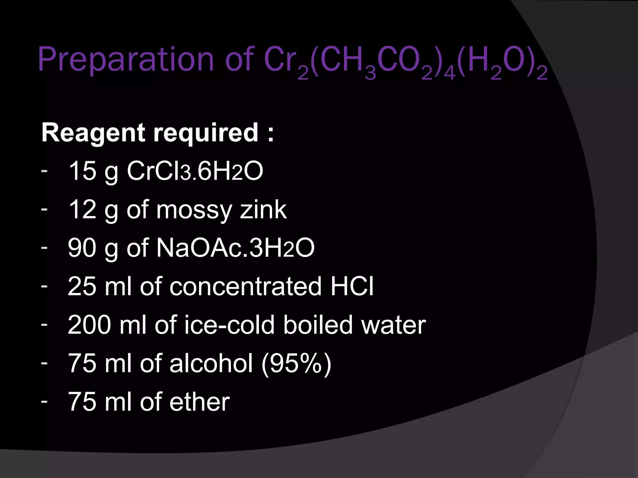 Preparation of Cr2(CH3CO2)4(H2O)2 
Reagent required : 
- 15 g CrCl3.6H2O 
- 12 g of mossy zink 
- 90 g of NaOAc.3H2O 
- 25 ml of concentrated HCl 
- 200 ml of ice-cold boiled water 
- 75 ml of alcohol (95%) 
- 75 ml of ether 
 