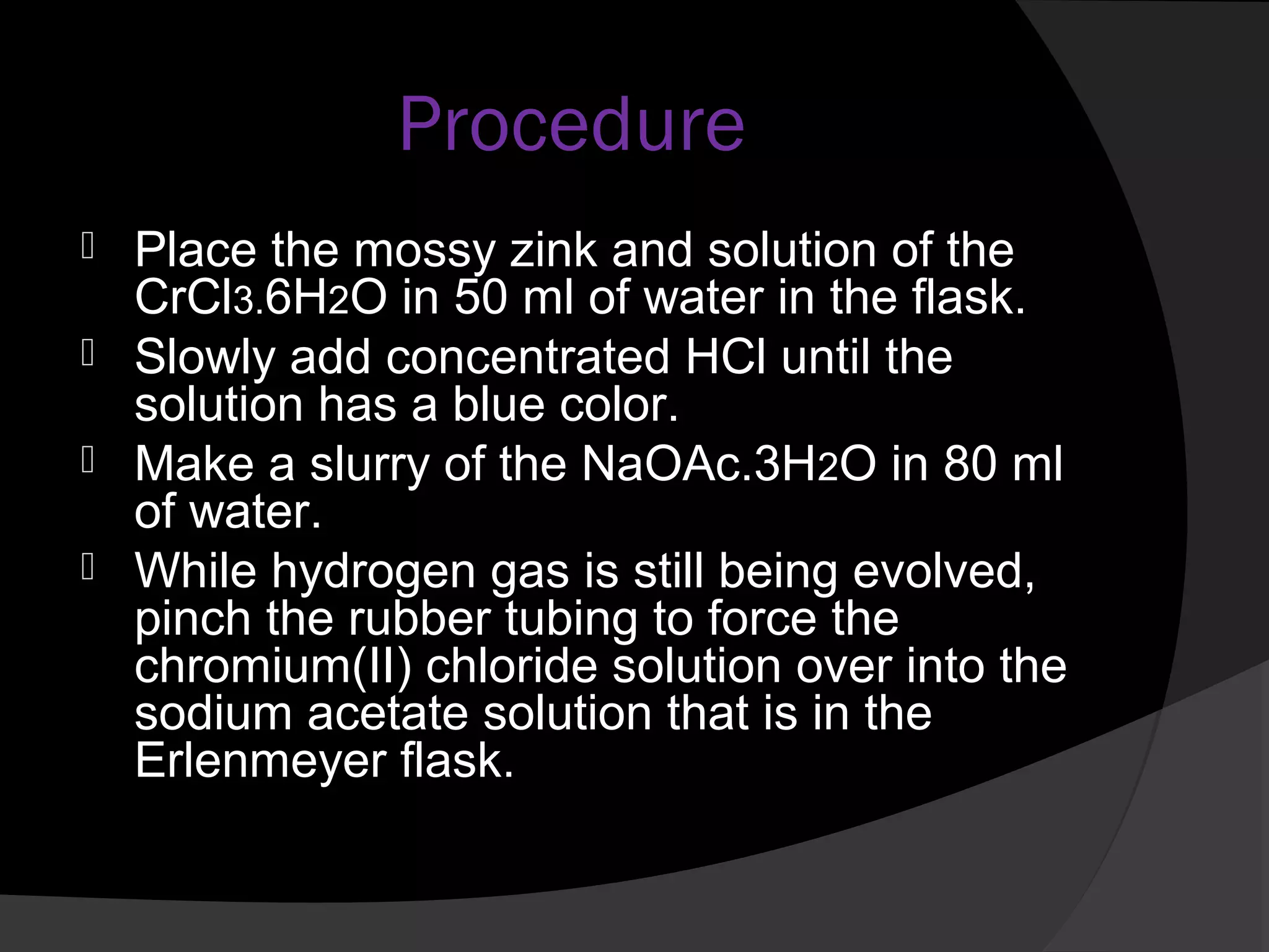 Procedure 
 Place the mossy zink and solution of the 
CrCl3.6H2O in 50 ml of water in the flask. 
 Slowly add concentrated HCl until the 
solution has a blue color. 
 Make a slurry of the NaOAc.3H2O in 80 ml 
of water. 
 While hydrogen gas is still being evolved, 
pinch the rubber tubing to force the 
chromium(II) chloride solution over into the 
sodium acetate solution that is in the 
Erlenmeyer flask. 
 
