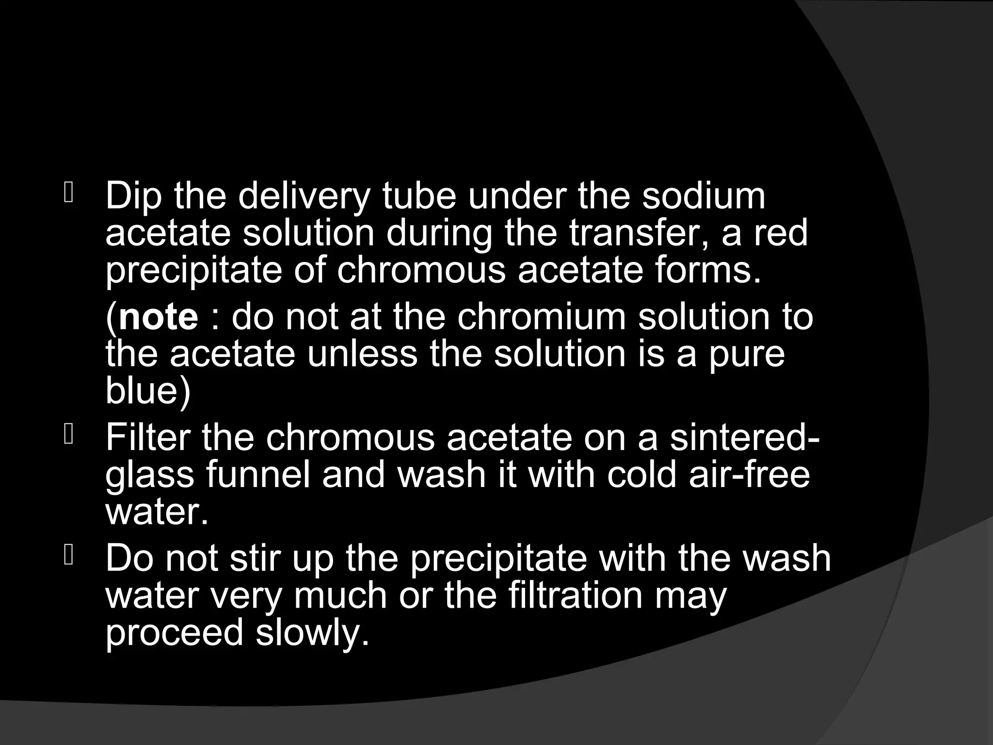  Dip the delivery tube under the sodium 
acetate solution during the transfer, a red 
precipitate of chromous acetate forms. 
(note : do not at the chromium solution to 
the acetate unless the solution is a pure 
blue) 
 Filter the chromous acetate on a sintered-glass 
funnel and wash it with cold air-free 
water. 
 Do not stir up the precipitate with the wash 
water very much or the filtration may 
proceed slowly. 
 