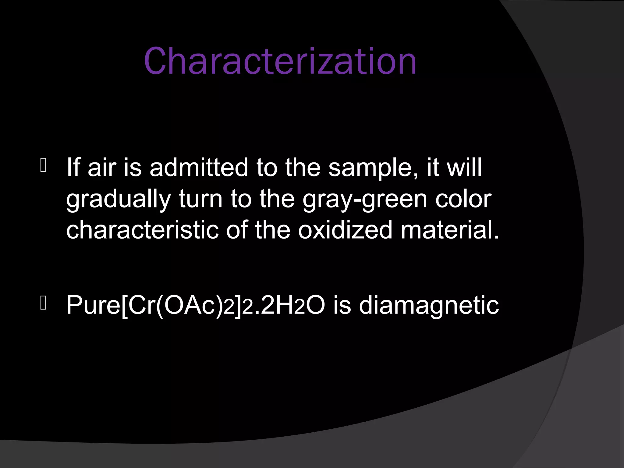 Characterization 
 If air is admitted to the sample, it will 
gradually turn to the gray-green color 
characteristic of the oxidized material. 
 Pure[Cr(OAc)2]2.2H2O is diamagnetic 
 
