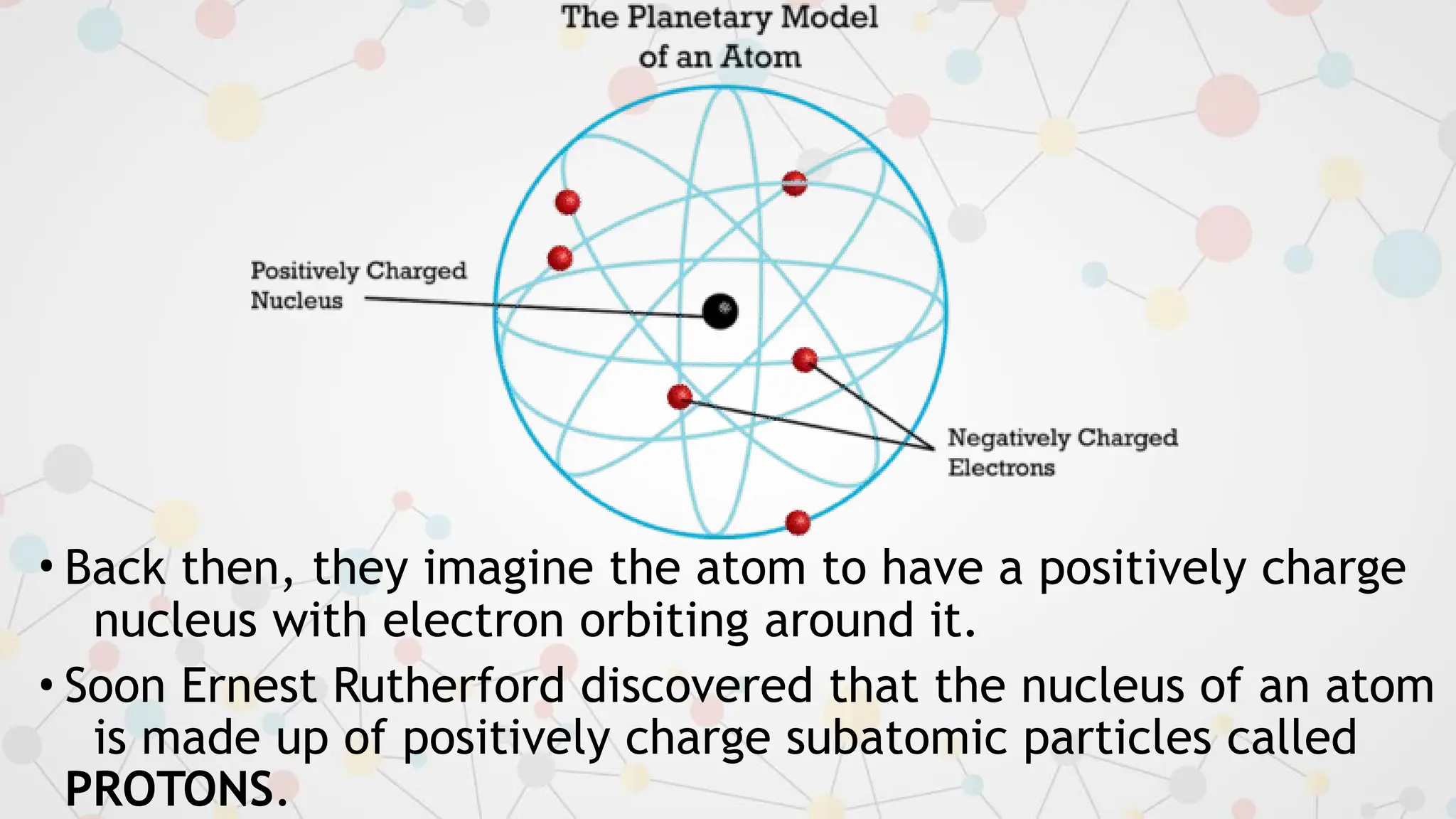 • Back then, they imagine the atom to have a positively charge
nucleus with electron orbiting around it.
• Soon Ernest Rutherford discovered that the nucleus of an atom
is made up of positively charge subatomic particles called
PROTONS.
 