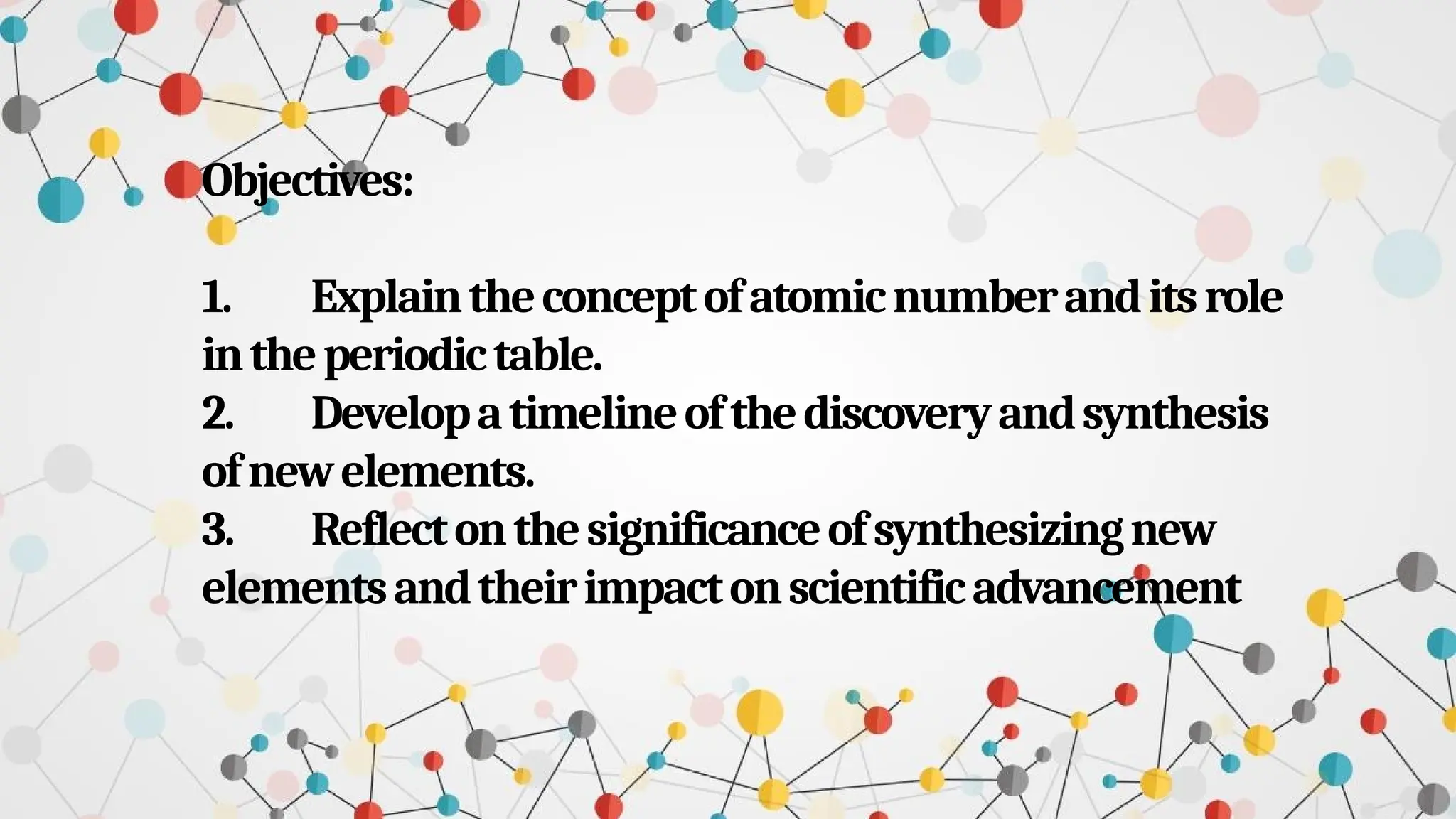 Objectives:
1. Explaintheconceptofatomicnumberanditsrole
intheperiodictable.
2. Developatimelineofthediscoveryandsynthesis
ofnewelements.
3. Reflectonthesignificanceofsynthesizingnew
elementsandtheirimpactonscientificadvancement
 