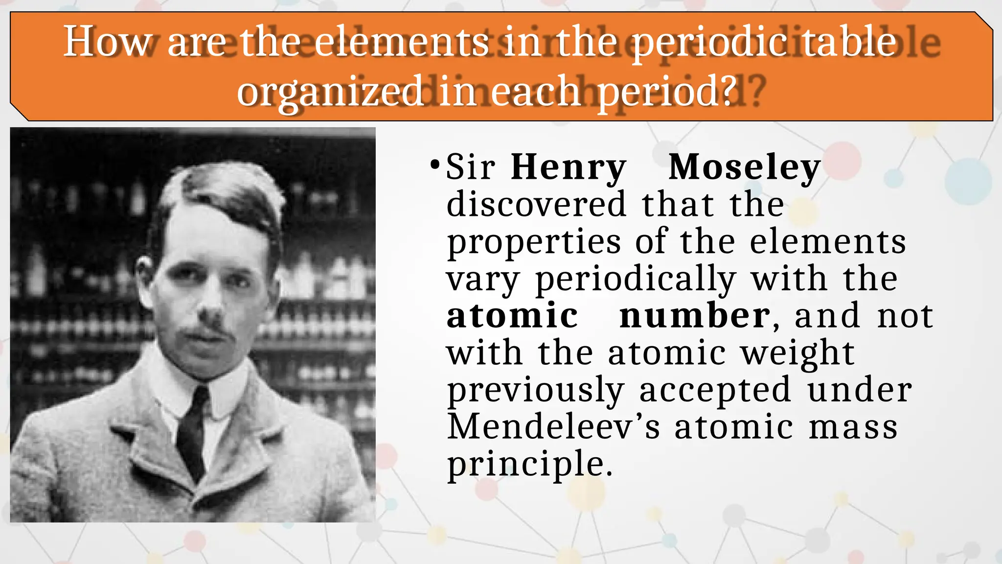 How are the elements in the periodic table
organized in each period?
•Sir Henry Moseley
discovered that the
properties of the elements
vary periodically with the
atomic number, and not
with the atomic weight
previously accepted under
Mendeleev’s atomic mass
principle.
 