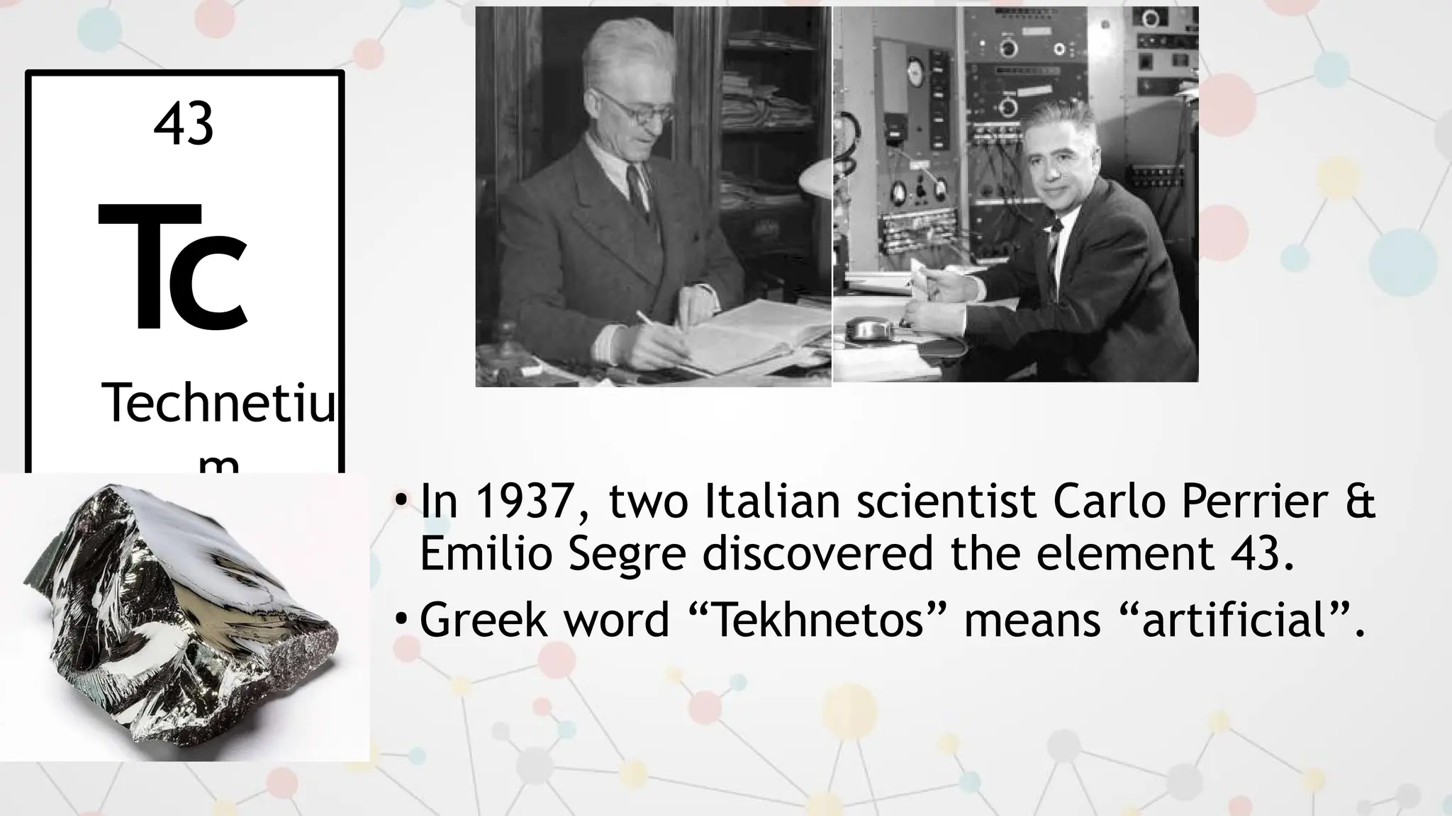 • In 1937, two Italian scientist Carlo Perrier &
Emilio Segre discovered the element 43.
• Greek word “Tekhnetos” means “artificial”.
43
T
c
Technetiu
m
 