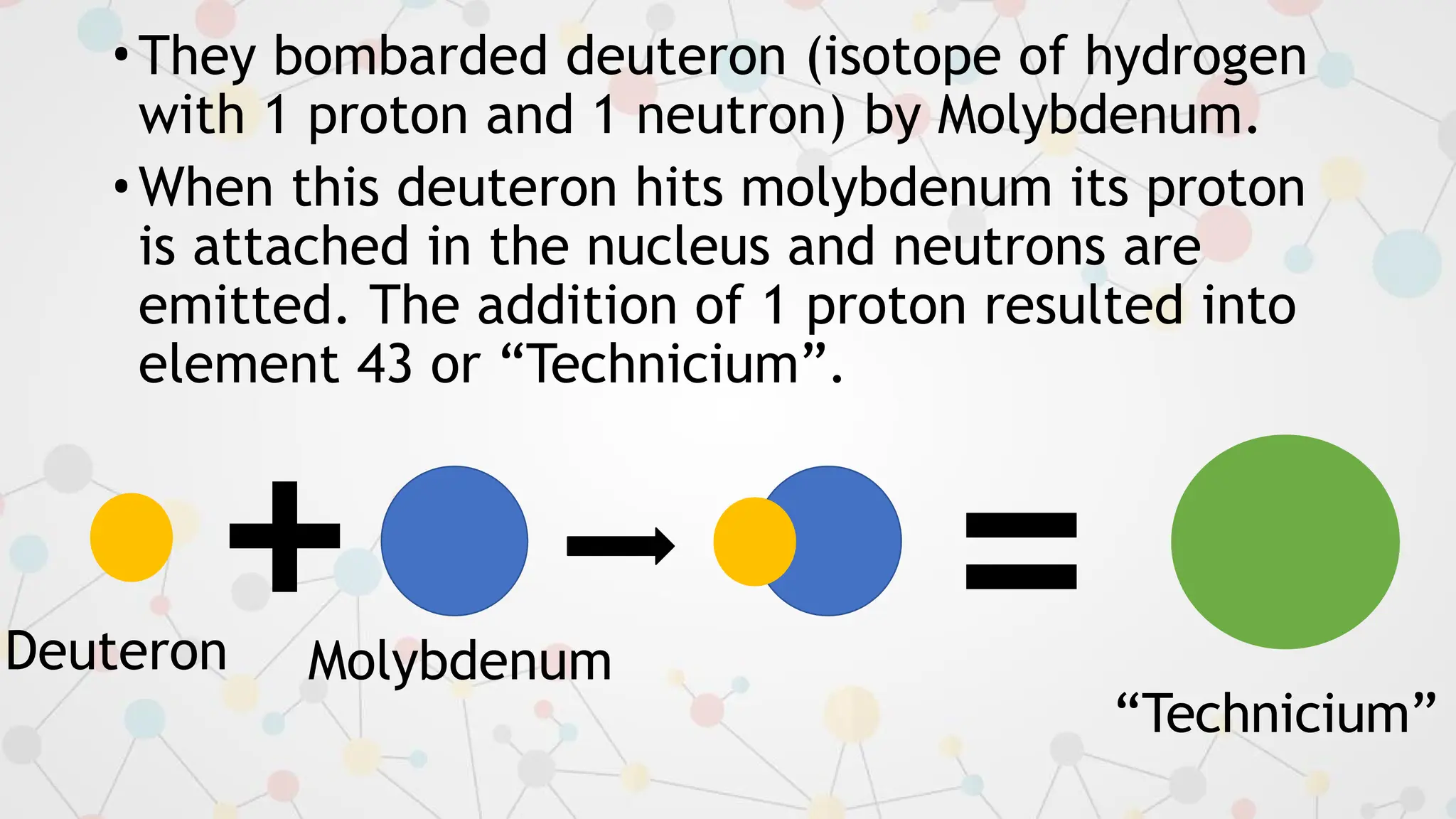 •They bombarded deuteron (isotope of hydrogen
with 1 proton and 1 neutron) by Molybdenum.
•When this deuteron hits molybdenum its proton
is attached in the nucleus and neutrons are
emitted. The addition of 1 proton resulted into
element 43 or “Technicium”.
=
Deuteron Molybdenum
“Technicium”
+
 