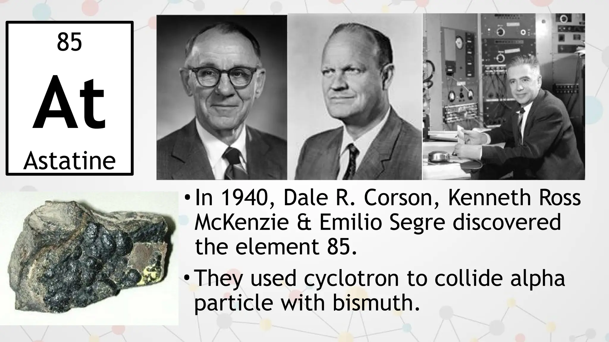 85
At
Astatine
•In 1940, Dale R. Corson, Kenneth Ross
McKenzie & Emilio Segre discovered
the element 85.
•They used cyclotron to collide alpha
particle with bismuth.
 