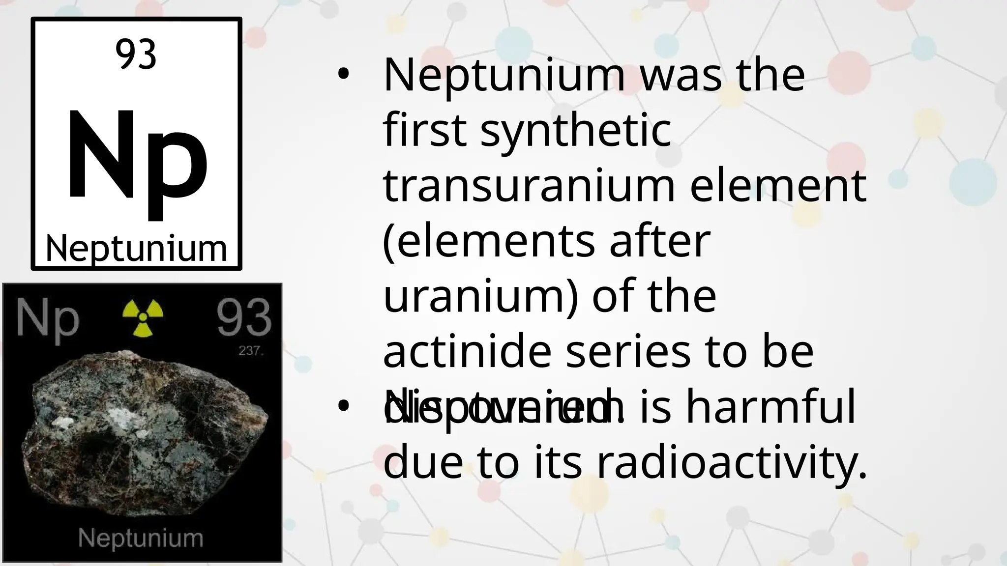 93
Np
Neptunium
• Neptunium was the
first synthetic
transuranium element
(elements after
uranium) of the
actinide series to be
discovered.
• Neptunium is harmful
due to its radioactivity.
 