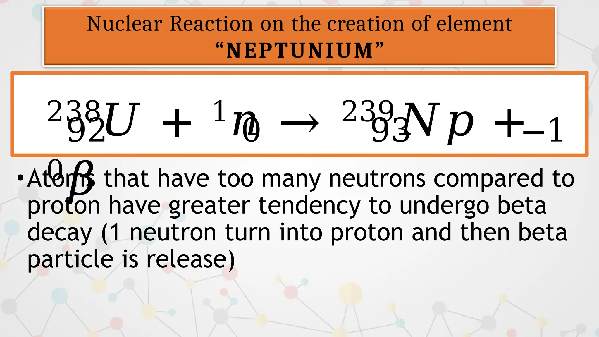 238𝑈 + 1𝑛 → 239𝑁𝑝 +
0𝛽
Nuclear Reaction on the creation of element
“NEPTUNIUM”
92 0 93 −1
•Atoms that have too many neutrons compared to
proton have greater tendency to undergo beta
decay (1 neutron turn into proton and then beta
particle is release)
 