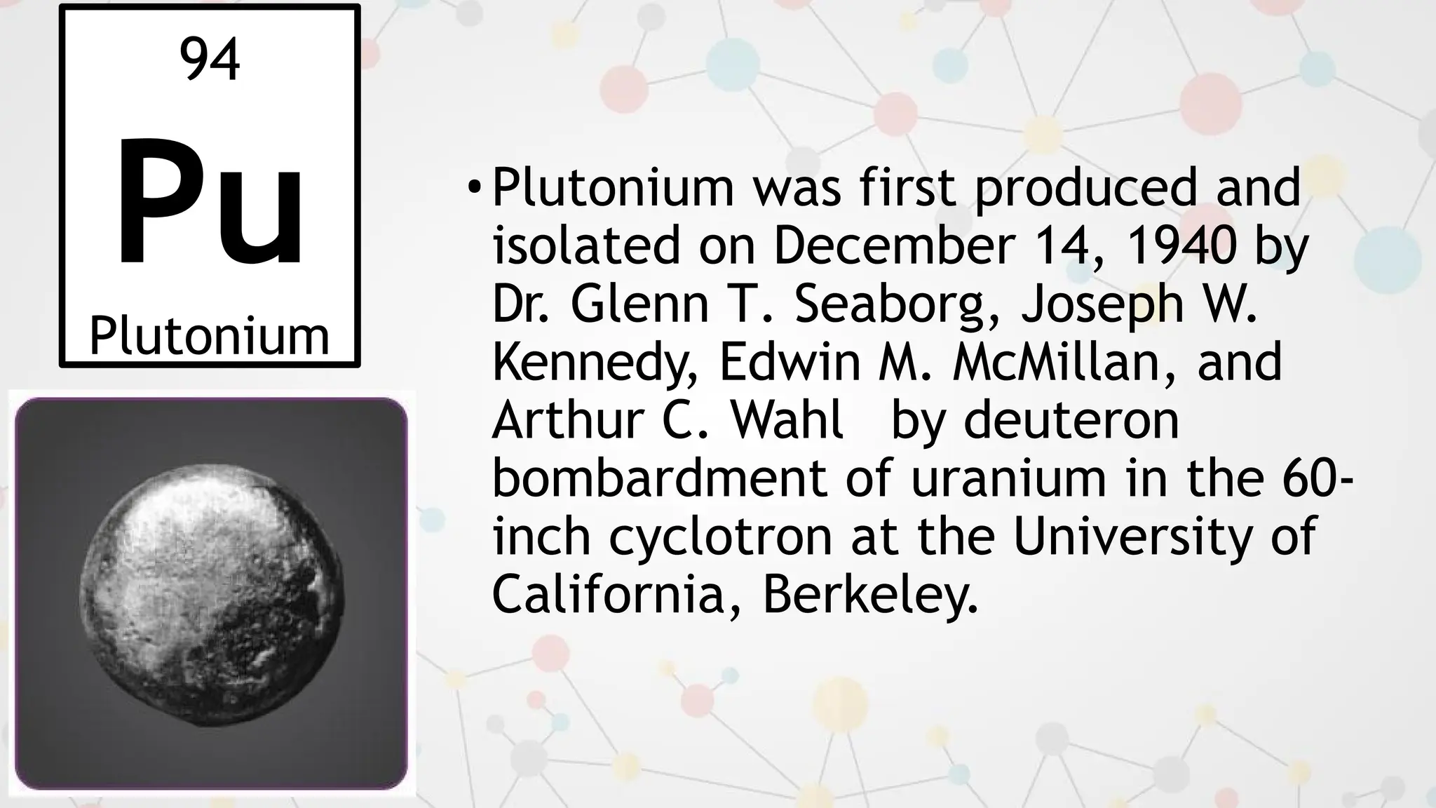 94
Pu
Plutonium
•Plutonium was first produced and
isolated on December 14, 1940 by
Dr. Glenn T. Seaborg, Joseph W.
Kennedy, Edwin M. McMillan, and
Arthur C. Wahl by deuteron
bombardment of uranium in the 60-
inch cyclotron at the University of
California, Berkeley.
 