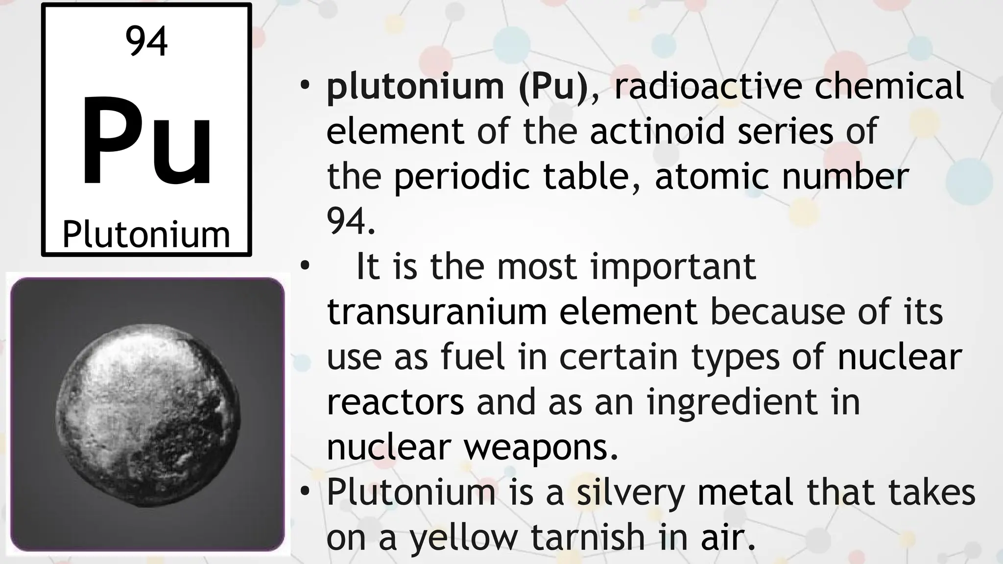 94
Pu
Plutonium
• plutonium (Pu), radioactive chemical
element of the actinoid series of
the periodic table, atomic number
94.
• It is the most important
transuranium element because of its
use as fuel in certain types of nuclear
reactors and as an ingredient in
nuclear weapons.
• Plutonium is a silvery metal that takes
on a yellow tarnish in air.
 