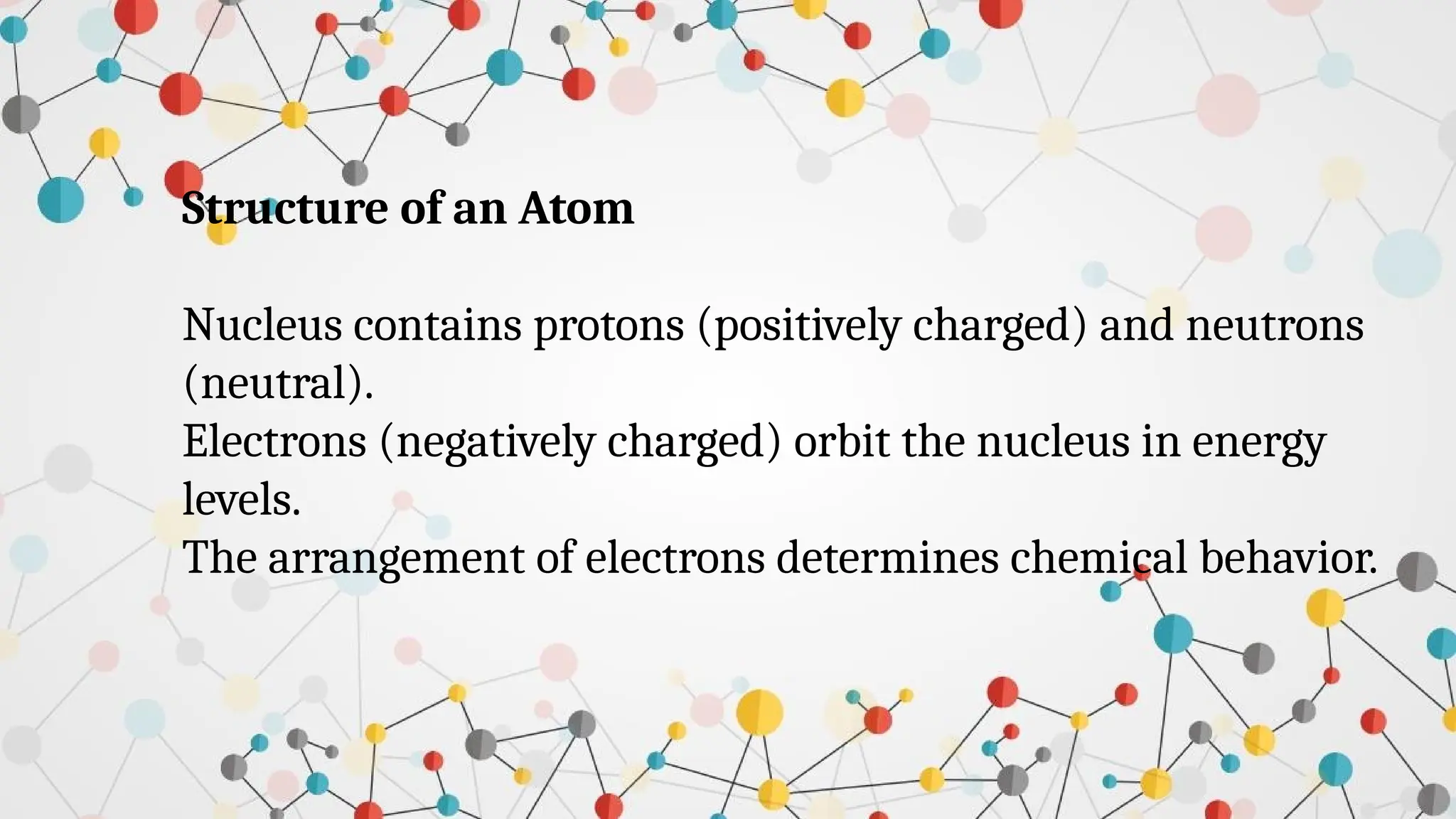 Structure of an Atom
Nucleus contains protons (positively charged) and neutrons
(neutral).
Electrons (negatively charged) orbit the nucleus in energy
levels.
The arrangement of electrons determines chemical behavior.
 