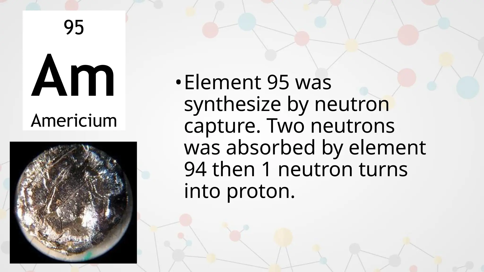 •Element 95 was
synthesize by neutron
capture. Two neutrons
was absorbed by element
94 then 1 neutron turns
into proton.
95
Am
Americium
 