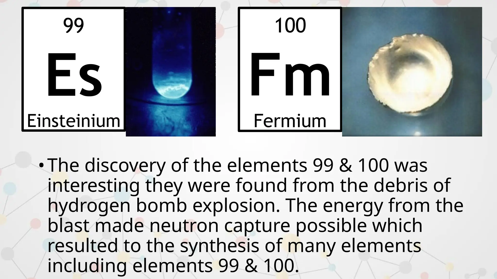 •The discovery of the elements 99 & 100 was
interesting they were found from the debris of
hydrogen bomb explosion. The energy from the
blast made neutron capture possible which
resulted to the synthesis of many elements
including elements 99 & 100.
99
Es
Einsteinium
100
Fm
Fermium
 