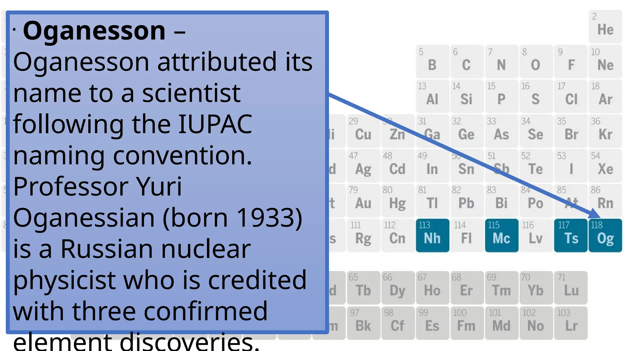 •
Oganesson –
Oganesson attributed its
name to a scientist
following the IUPAC
naming convention.
Professor Yuri
Oganessian (born 1933)
is a Russian nuclear
physicist who is credited
with three confirmed
 