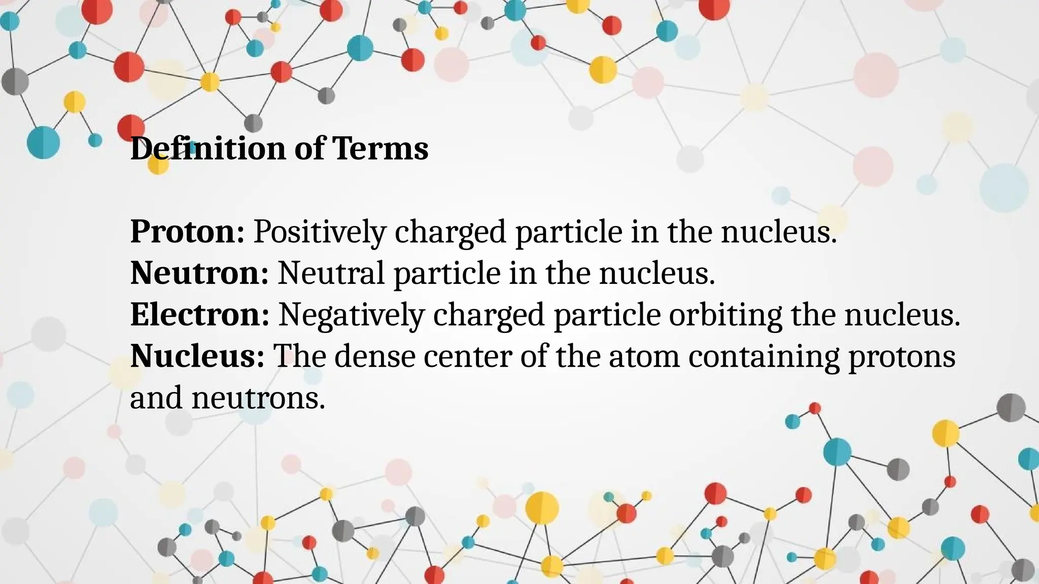 Definition of Terms
Proton: Positively charged particle in the nucleus.
Neutron: Neutral particle in the nucleus.
Electron: Negatively charged particle orbiting the nucleus.
Nucleus: The dense center of the atom containing protons
and neutrons.
 