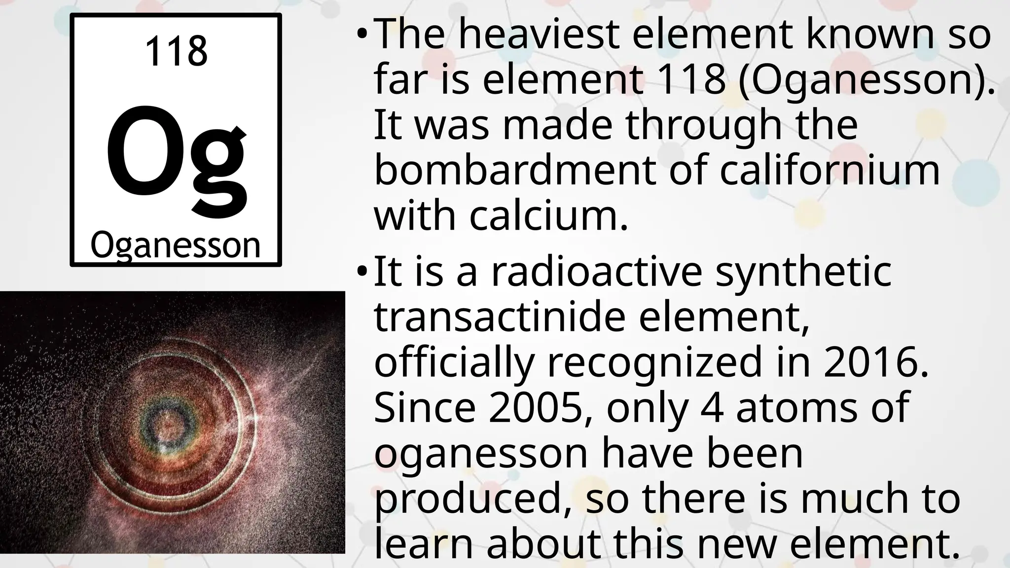 •The heaviest element known so
far is element 118 (Oganesson).
It was made through the
bombardment of californium
with calcium.
•It is a radioactive synthetic
transactinide element,
officially recognized in 2016.
Since 2005, only 4 atoms of
oganesson have been
produced, so there is much to
learn about this new element.
118
Og
Oganesson
 