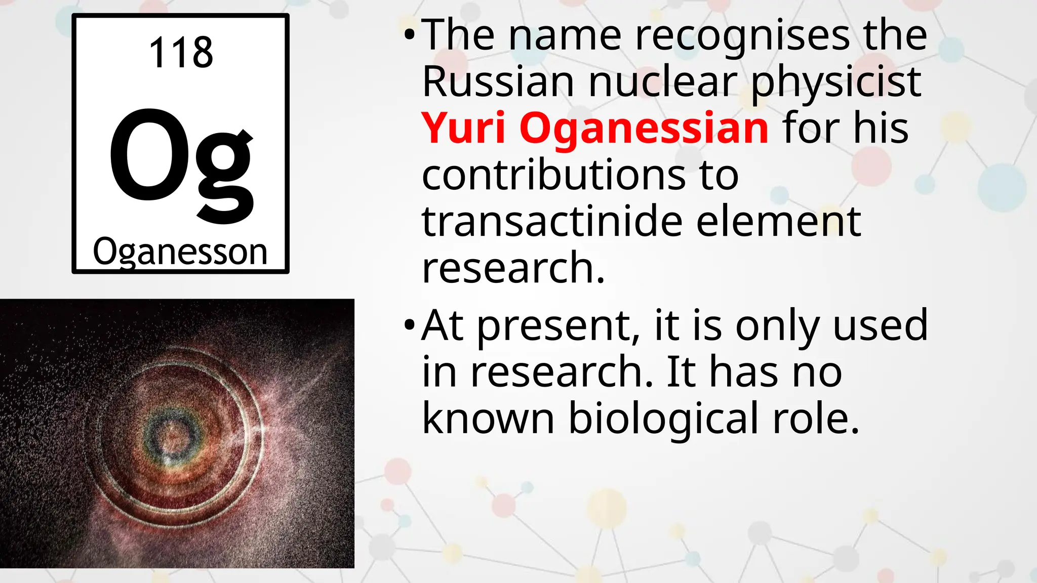 •The name recognises the
Russian nuclear physicist
Yuri Oganessian for his
contributions to
transactinide element
research.
•At present, it is only used
in research. It has no
known biological role.
118
Og
Oganesson
 