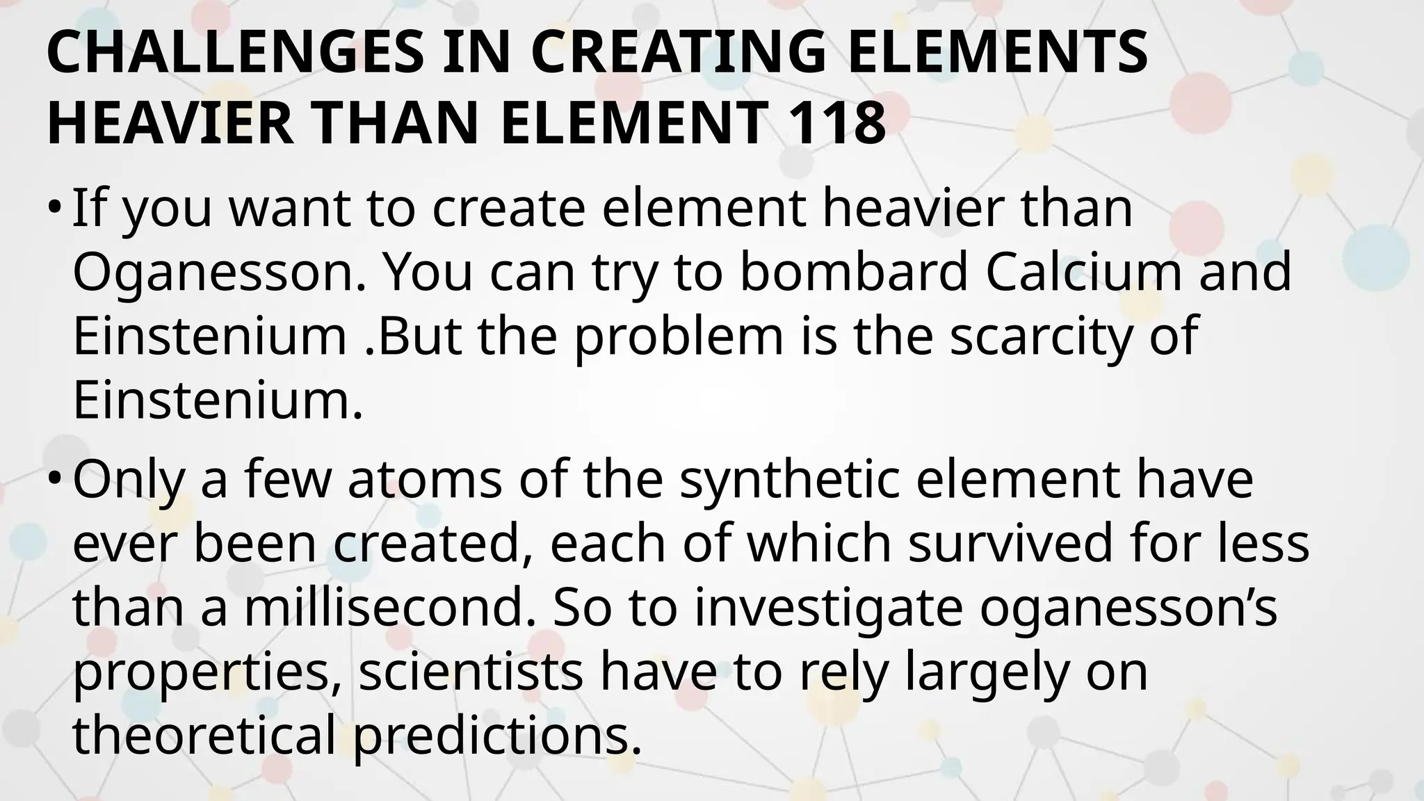 CHALLENGES IN CREATING ELEMENTS
HEAVIER THAN ELEMENT 118
•If you want to create element heavier than
Oganesson. You can try to bombard Calcium and
Einstenium .But the problem is the scarcity of
Einstenium.
•Only a few atoms of the synthetic element have
ever been created, each of which survived for less
than a millisecond. So to investigate oganesson’s
properties, scientists have to rely largely on
theoretical predictions.
 
