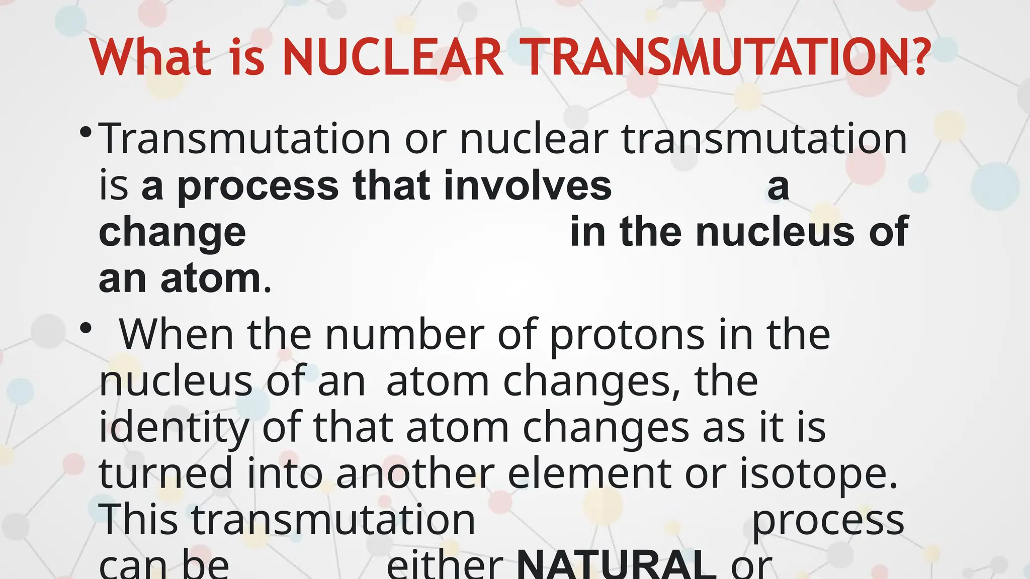 What is NUCLEAR TRANSMUTATION?
•Transmutation or nuclear transmutation
is a process that involves a
change in the nucleus of
an atom.
• When the number of protons in the
nucleus of an atom changes, the
identity of that atom changes as it is
turned into another element or isotope.
This transmutation process
 
