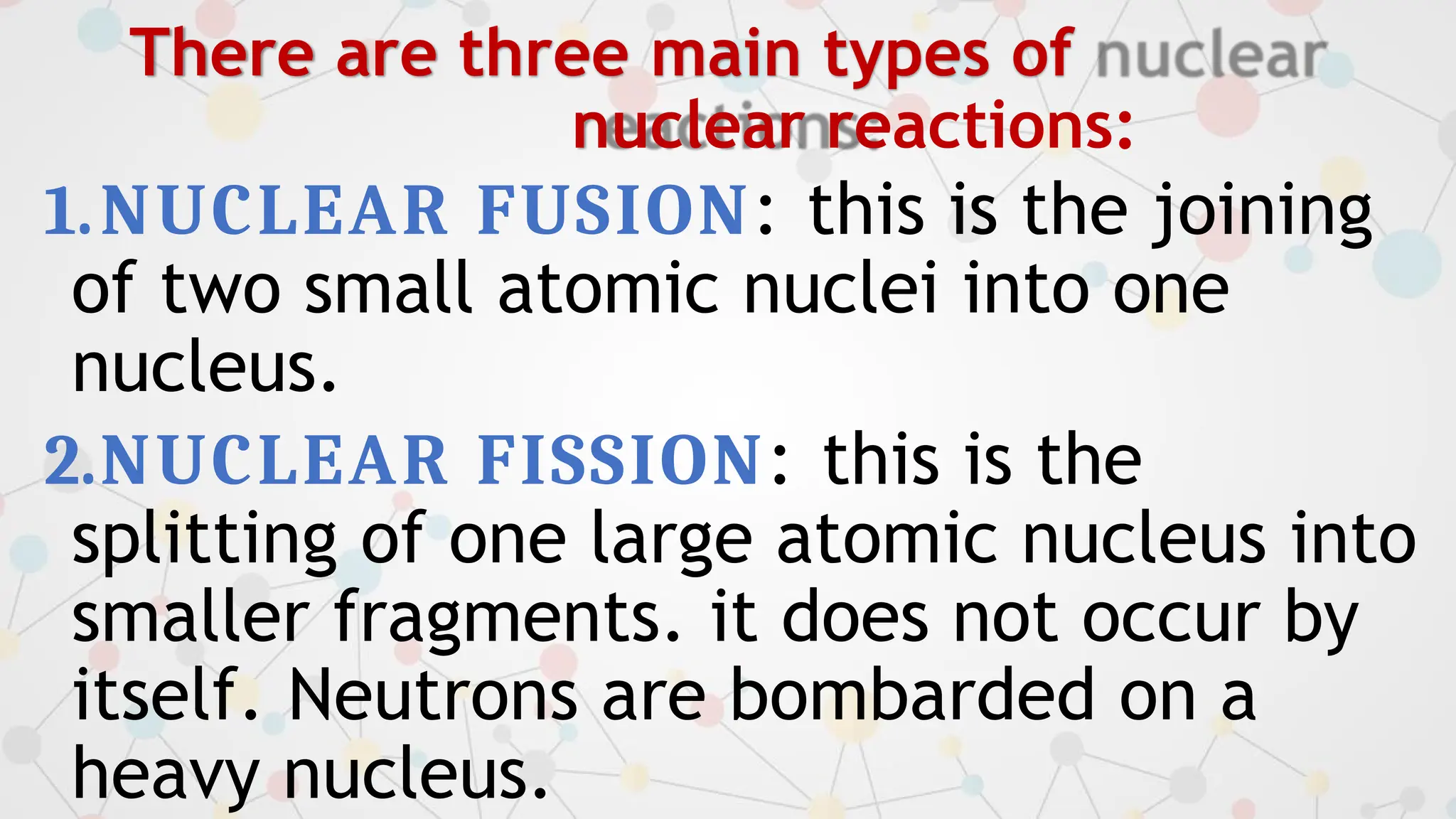 There are three main types of
nuclear reactions:
1.NUCLEAR FUSION: this is the joining
of two small atomic nuclei into one
nucleus.
2.NUCLEAR FISSION: this is the
splitting of one large atomic nucleus into
smaller fragments. it does not occur by
itself. Neutrons are bombarded on a
heavy nucleus.
 
