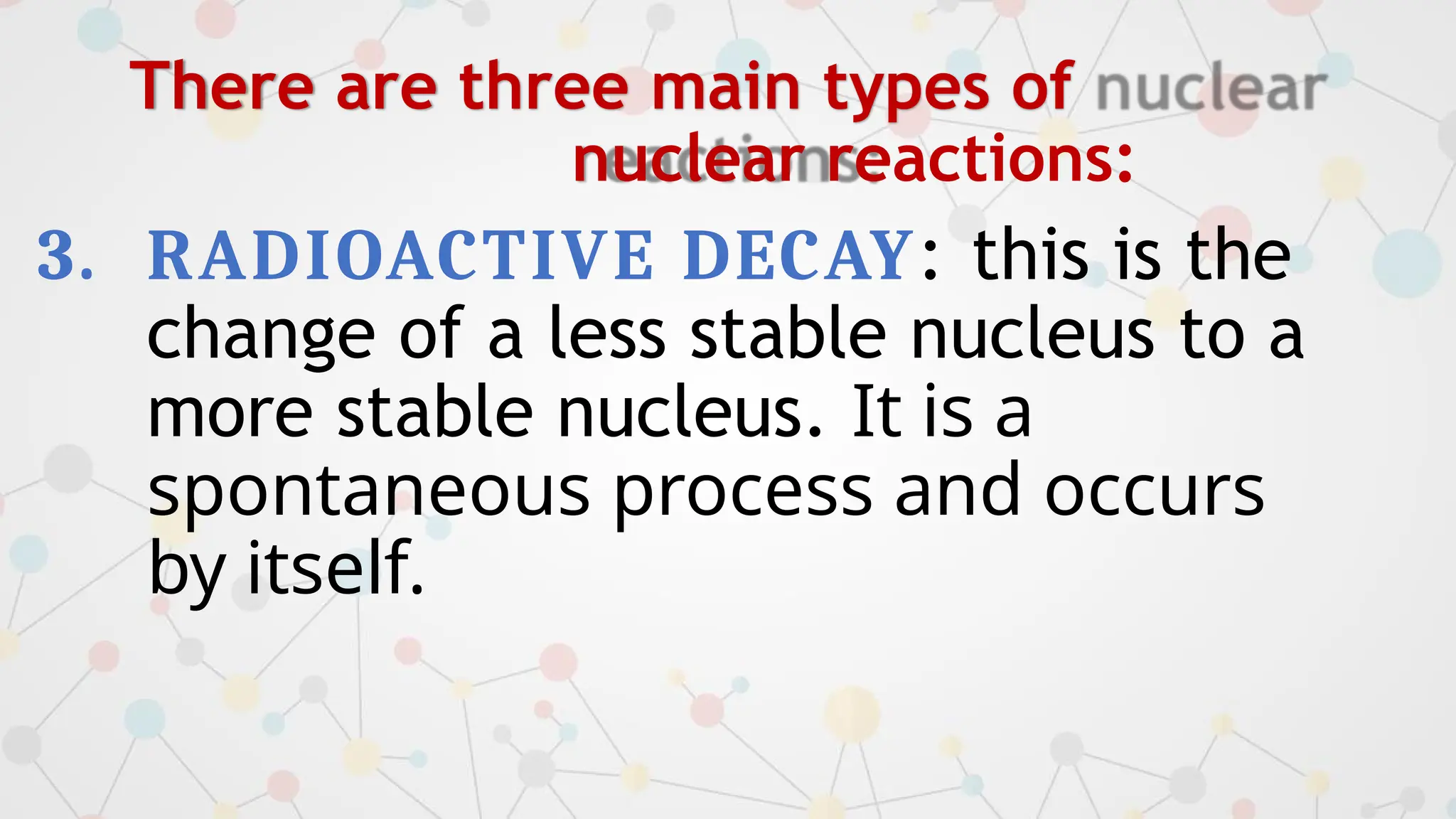 There are three main types of
nuclear reactions:
3. RADIOACTIVE DECAY: this is the
change of a less stable nucleus to a
more stable nucleus. It is a
spontaneous process and occurs
by itself.
 