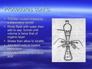 Procedures cont’d. Transfer cooled mixture to a separatory funnel Rinse flask with water then add to sep. funnel until volume is twice that of organic layer Shake then allow to stratify Add NaCl soln to hastes separation Add NaHSO4 to neutralize acid 