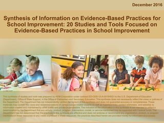 Synthesis of Information on Evidence-Based Practices for
School Improvement: 20 Studies and Tools Focused on
Evidence-Based Practices in School Improvement
December 2016
This synthesis of studies and tools was prepared by AEM Corporation under contract ED-ODS-12-A-0019/0021 to the U.S. Department of Education
(Department), Office of State Support, in the Office of Elementary and Secondary Education. This synthesis does not necessarily reflect the views or policies of
the Department. The Department has not independently verified the content of this synthesis and does not guarantee accuracy or completeness. These
materials may contain the views and recommendations of various subject matter experts as well as hypertext links, contact addresses, and websites to
information created and maintained by other public and private organizations. The inclusion of the information in this synthesis is not intended to reflect a
determination by the Department that any activity, product, program, intervention, model, or service mentioned may be supported with Federal funds. The
Department has not determined that the practices in this synthesis are effective and does not endorse or recommend any organization, product, or program
mentioned in these resources or any views expressed in these resources; the practices described herein are provided merely for informational purposes.
 