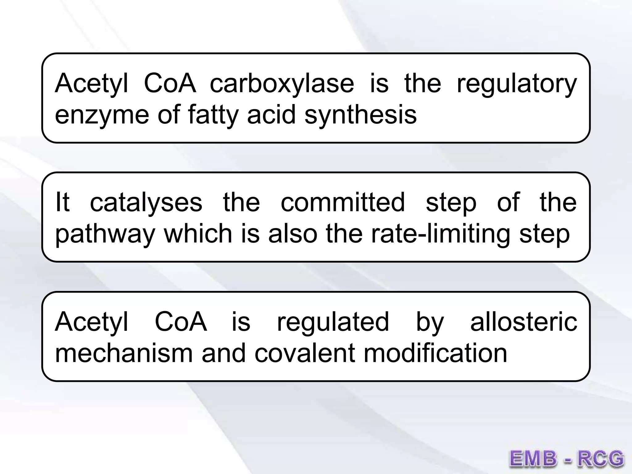 Acetyl CoA carboxylase is the regulatory
enzyme of fatty acid synthesis
It catalyses the committed step of the
pathway which is also the rate-limiting step
Acetyl CoA is regulated by allosteric
mechanism and covalent modification
 