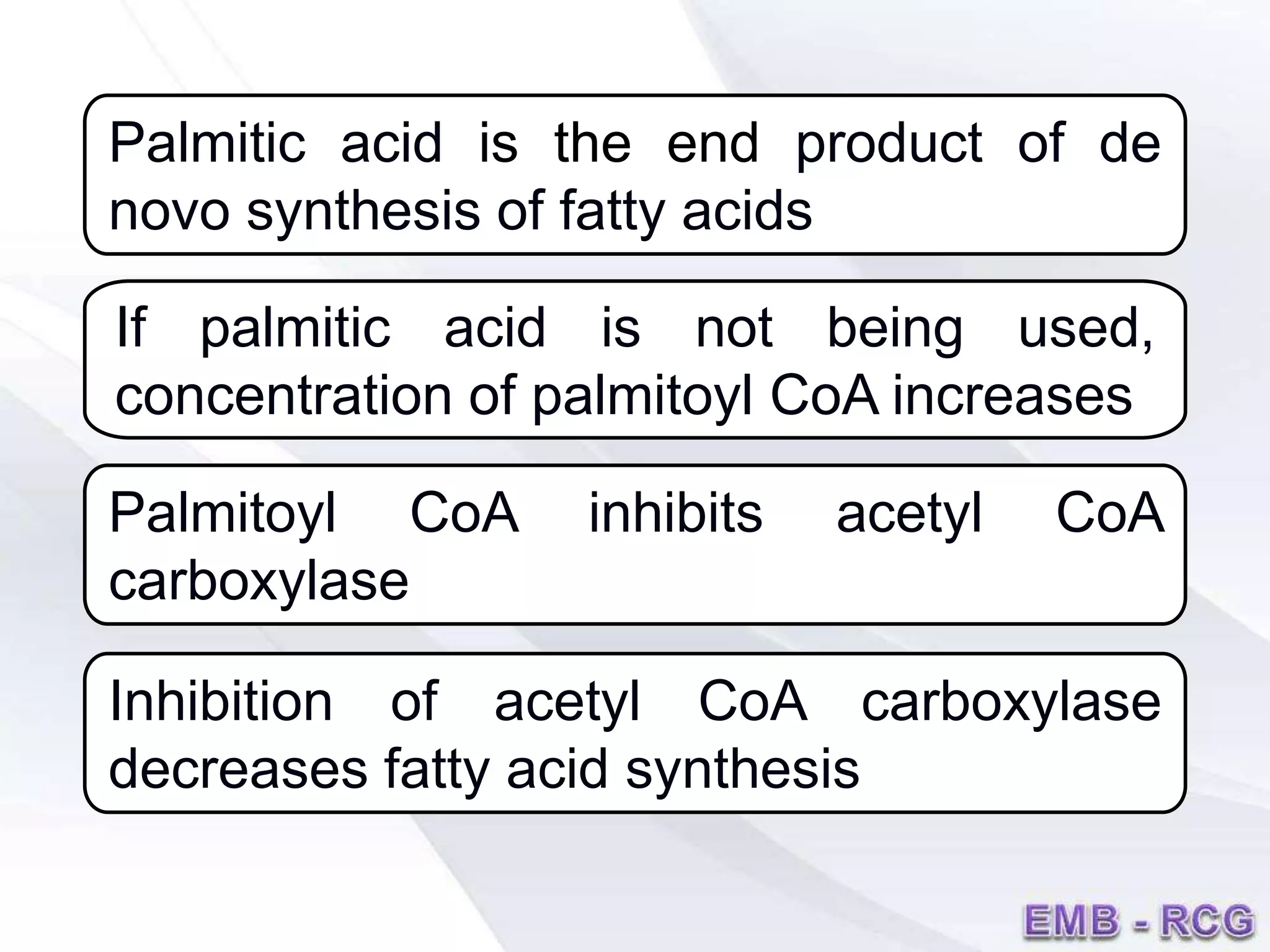 If palmitic acid is not being used,
concentration of palmitoyl CoA increases
Palmitoyl CoA inhibits acetyl CoA
carboxylase
Inhibition of acetyl CoA carboxylase
decreases fatty acid synthesis
Palmitic acid is the end product of de
novo synthesis of fatty acids
 