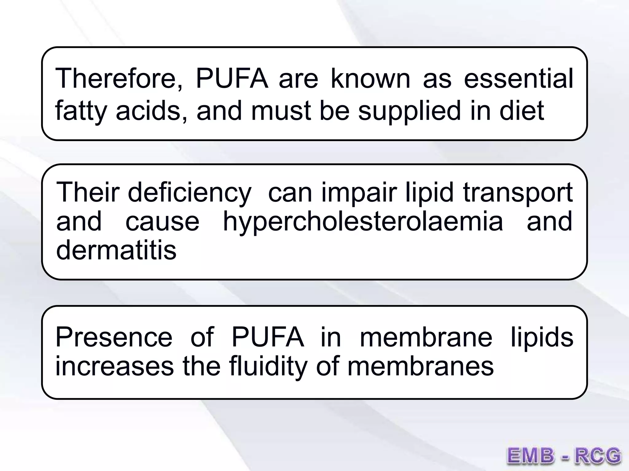 Therefore, PUFA are known as essential
fatty acids, and must be supplied in diet
Their deficiency can impair lipid transport
and cause hypercholesterolaemia and
dermatitis
Presence of PUFA in membrane lipids
increases the fluidity of membranes
 