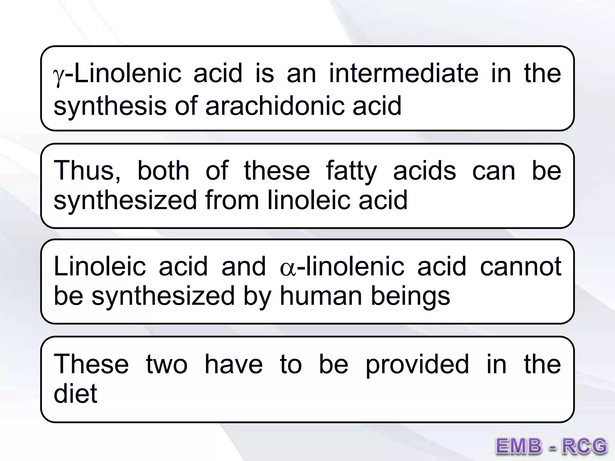 g-Linolenic acid is an intermediate in the
synthesis of arachidonic acid
Thus, both of these fatty acids can be
synthesized from linoleic acid
Linoleic acid and a-linolenic acid cannot
be synthesized by human beings
These two have to be provided in the
diet
 