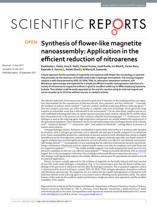 1SCienTiFiC Reports | 7: 11585 | DOI:10.1038/s41598-017-09477-7
www.nature.com/scientificreports
Synthesis of flower-like magnetite
nanoassembly:Application in the
efficient reduction of nitroarenes
Kasibhatta J. Datta,Anuj K. Rathi, Pawan Kumar, Josef Kaslik, Ivo Medrik,Vaclav Ranc,
Rajender S.Varma   , Radek Zboril   & Manoj B.Gawande
A facile approach for the synthesis of magnetite microspheres with flower-like morphology is reported
that proceeds via the reduction of iron(III) oxide under a hydrogen atmosphere.The ensuing magnetic
catalyst is well characterized by XRD, FE-SEM,TEM, N2 adsorption-desorption isotherm, and
Mössbauer spectroscopy and explored for a simple yet efficient transfer hydrogenation reduction of a
variety of nitroarenes to respective anilines in good to excellent yields (up to 98%) employing hydrazine
hydrate.The catalyst could be easily separated at the end of a reaction using an external magnet and
can be recycled up to 10 times without any loss in catalytic activity.
The selective reduction of nitroarenes has attracted a great deal of attention as the resulting anilines are impor-
tant intermediates for the manufacture of pharmaceuticals, dyes, polymers, and fine chemicals1–3
. Generally,
the synthesis of anilines entails catalytic4–6
and non-catalytic methods employing different reducing agents7–9
.
The non-catalytic processes use either Bechamp or sulphide reduction technology which generates large
amounts of undesirable waste that is detrimental to the environment10
. On the other hand, catalytic process is a
well-established technology but relies on mainly expensive precious metal catalysts, namely Pd, Pt, and Ru which
lack chemoselectivity in the presence of other common reducible functional groups6, 11–14
. Furthermore, when
hydrogen is used as the reducing agent, high temperature and pressure are usually needed with requirement of
the specialized equipment. These limitations can be circumvented using various hydrogen donors such as formic
acid4, 5
, hydrazine hydrate9, 15–19
, ammonium salts20
, and sodium borohydride21
, among others, in presence of
various metal catalysts.
Amongst hydrogen donors, hydrazine monohydrate is particularly noteworthy as it produces only harmless
by-products, such as nitrogen gas and water, and is relatively safe and easy to handle compared to its anhydrous
form. From a sustainability perspective, substitution of precious metals by earth-abundant base metals is a highly
desirable pursuit for heterogeneous catalysis. In this aspect, magnetic materials especially iron-based catalysts in
organic synthesis have received significant attention, as iron is plentiful, cost effective, and relatively environmen-
tally benign element22–27
. Consequently, it is not surprising that the reduction of nitroarenes has been reported uti-
lizing a combination of hydrazine and iron catalysts namely various iron salts, its complexes, and oxide forms and
as a supported catalysts9, 15, 17–19, 28, 29
. The readily available magnetic iron oxide nanoparticles stand out to be very
attractive candidates as they are cost-effective nanocatalysts;30–36
being recoverable effortlessly with an external
magnet due to the paramagnetic behaviour thus avoiding cumbersome filtration/separation processes12, 29, 37–39
.
This strategy could significantly improve the catalytic efficiency and decrease the operational cost which is crucial
for practical applications.
Herein, we report a simple approach for the synthesis of magnetite via thermally induced solid state reaction
of iron (III) oxide under hydrogen a atmosphere (Fig. 1). It is interesting to note that the flower/rod like mor-
phology of the precursor is well preserved even after the hydrogen treatment. The as-prepared magnetite catalyst
is characterized by several techniques, namely XRD, FE-SEM, TEM, nitrogen adsorption-desorption isotherm
and Mössbauer spectroscopy. The magnetite acts as a catalyst for the transfer hydrogenation of nitroarenes with
hydrazine hydrate as the reducing agent in a microwave reactor affording nearly quantitative yields. The salient
features of this work are the excellent catalytic performance, simple procedure, easy separation, and the excellent
reusability of the catalyst.
Regional Centre of Advanced Technologies and Materials, Department of Physical Chemistry, Faculty of Science,
Palacký University, Šlechtitelů 27, 783 71, Olomouc, Czech Republic. Kasibhatta J. Datta and Anuj K. Rathi
contributed equally to this work. Correspondence and requests for materials should be addressed to R.Z. (email:
radek.zboril@upol.cz) or M.B.G. (email: manoj.gawande@upol.cz)
Received: 12 June 2017
Accepted: 26 July 2017
Published: xx xx xxxx
OPEN
 
