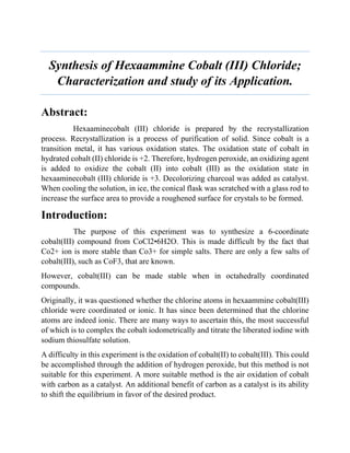 Synthesis of Hexaammine Cobalt (III) Chloride;
Characterization and study of its Application.
Abstract:
Hexaaminecobalt (III) chloride is prepared by the recrystallization
process. Recrystallization is a process of purification of solid. Since cobalt is a
transition metal, it has various oxidation states. The oxidation state of cobalt in
hydrated cobalt (II) chloride is +2. Therefore, hydrogen peroxide, an oxidizing agent
is added to oxidize the cobalt (II) into cobalt (III) as the oxidation state in
hexaaminecobalt (III) chloride is +3. Decolorizing charcoal was added as catalyst.
When cooling the solution, in ice, the conical flask was scratched with a glass rod to
increase the surface area to provide a roughened surface for crystals to be formed.
Introduction:
The purpose of this experiment was to synthesize a 6-coordinate
cobalt(III) compound from CoCl2•6H2O. This is made difficult by the fact that
Co2+ ion is more stable than Co3+ for simple salts. There are only a few salts of
cobalt(III), such as CoF3, that are known.
However, cobalt(III) can be made stable when in octahedrally coordinated
compounds.
Originally, it was questioned whether the chlorine atoms in hexaammine cobalt(III)
chloride were coordinated or ionic. It has since been determined that the chlorine
atoms are indeed ionic. There are many ways to ascertain this, the most successful
of which is to complex the cobalt iodometrically and titrate the liberated iodine with
sodium thiosulfate solution.
A difficulty in this experiment is the oxidation of cobalt(II) to cobalt(III). This could
be accomplished through the addition of hydrogen peroxide, but this method is not
suitable for this experiment. A more suitable method is the air oxidation of cobalt
with carbon as a catalyst. An additional benefit of carbon as a catalyst is its ability
to shift the equilibrium in favor of the desired product.
 