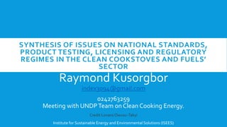 SYNTHESIS OF ISSUES ON NATIONAL STANDARDS,
PRODUCT TESTING, LICENSING AND REGULATORY
REGIMES IN THE CLEAN COOKSTOVES AND FUELS’
SECTOR
Raymond Kusorgbor
index3094@gmail.com
0242763259
Meeting with UNDPTeam on Clean Cooking Energy.
Credit Lovans Owusu-Takyi
Institute for Sustainable Energy and Environmental Solutions (ISEES)
 
