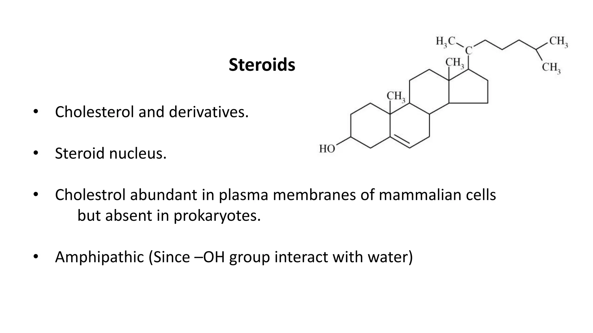 Steroids
• Cholesterol and derivatives.
• Steroid nucleus.
• Cholestrol abundant in plasma membranes of mammalian cells
but absent in prokaryotes.
• Amphipathic (Since –OH group interact with water)
 